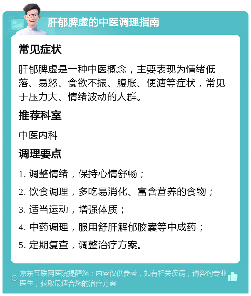 肝郁脾虚的中医调理指南 常见症状 肝郁脾虚是一种中医概念，主要表现为情绪低落、易怒、食欲不振、腹胀、便溏等症状，常见于压力大、情绪波动的人群。 推荐科室 中医内科 调理要点 1. 调整情绪，保持心情舒畅； 2. 饮食调理，多吃易消化、富含营养的食物； 3. 适当运动，增强体质； 4. 中药调理，服用舒肝解郁胶囊等中成药； 5. 定期复查，调整治疗方案。