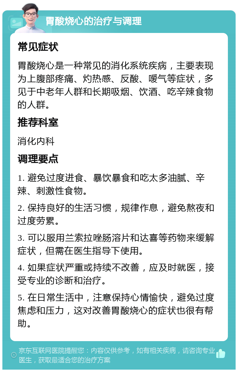 胃酸烧心的治疗与调理 常见症状 胃酸烧心是一种常见的消化系统疾病，主要表现为上腹部疼痛、灼热感、反酸、嗳气等症状，多见于中老年人群和长期吸烟、饮酒、吃辛辣食物的人群。 推荐科室 消化内科 调理要点 1. 避免过度进食、暴饮暴食和吃太多油腻、辛辣、刺激性食物。 2. 保持良好的生活习惯，规律作息，避免熬夜和过度劳累。 3. 可以服用兰索拉唑肠溶片和达喜等药物来缓解症状，但需在医生指导下使用。 4. 如果症状严重或持续不改善，应及时就医，接受专业的诊断和治疗。 5. 在日常生活中，注意保持心情愉快，避免过度焦虑和压力，这对改善胃酸烧心的症状也很有帮助。