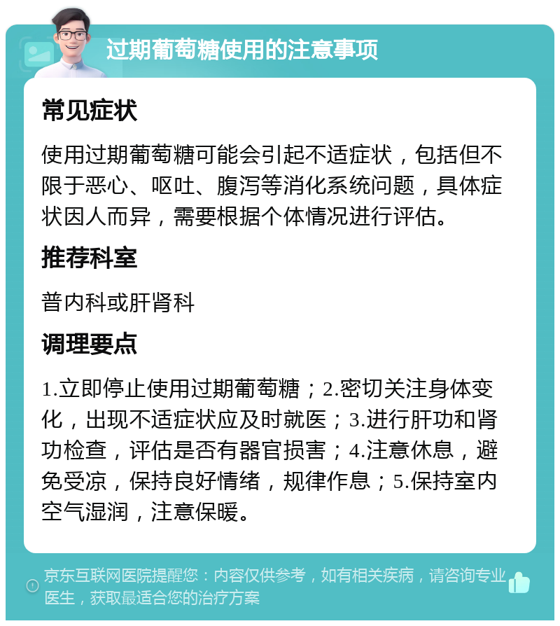 过期葡萄糖使用的注意事项 常见症状 使用过期葡萄糖可能会引起不适症状，包括但不限于恶心、呕吐、腹泻等消化系统问题，具体症状因人而异，需要根据个体情况进行评估。 推荐科室 普内科或肝肾科 调理要点 1.立即停止使用过期葡萄糖；2.密切关注身体变化，出现不适症状应及时就医；3.进行肝功和肾功检查，评估是否有器官损害；4.注意休息，避免受凉，保持良好情绪，规律作息；5.保持室内空气湿润，注意保暖。