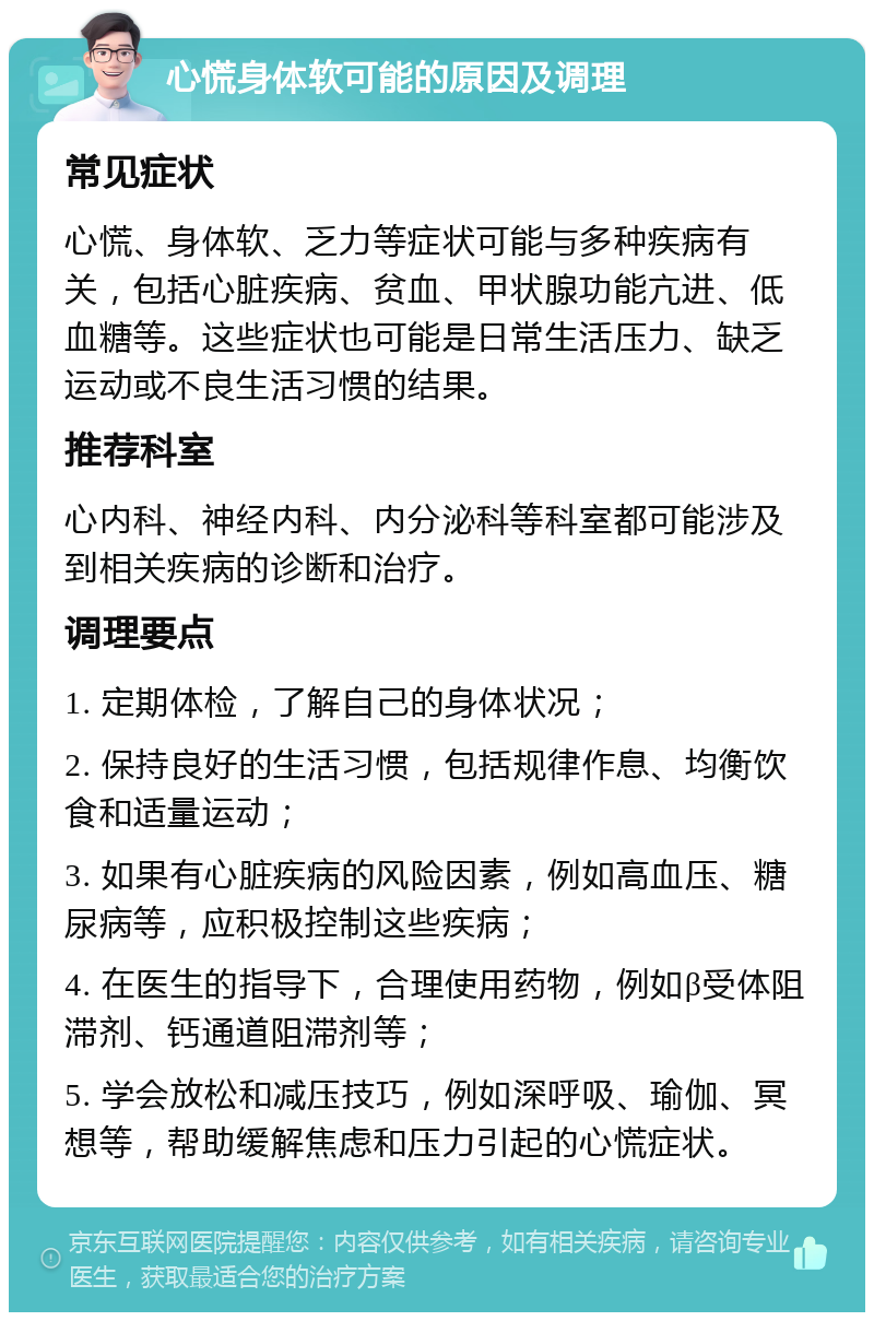 心慌身体软可能的原因及调理 常见症状 心慌、身体软、乏力等症状可能与多种疾病有关，包括心脏疾病、贫血、甲状腺功能亢进、低血糖等。这些症状也可能是日常生活压力、缺乏运动或不良生活习惯的结果。 推荐科室 心内科、神经内科、内分泌科等科室都可能涉及到相关疾病的诊断和治疗。 调理要点 1. 定期体检，了解自己的身体状况； 2. 保持良好的生活习惯，包括规律作息、均衡饮食和适量运动； 3. 如果有心脏疾病的风险因素，例如高血压、糖尿病等，应积极控制这些疾病； 4. 在医生的指导下，合理使用药物，例如β受体阻滞剂、钙通道阻滞剂等； 5. 学会放松和减压技巧，例如深呼吸、瑜伽、冥想等，帮助缓解焦虑和压力引起的心慌症状。