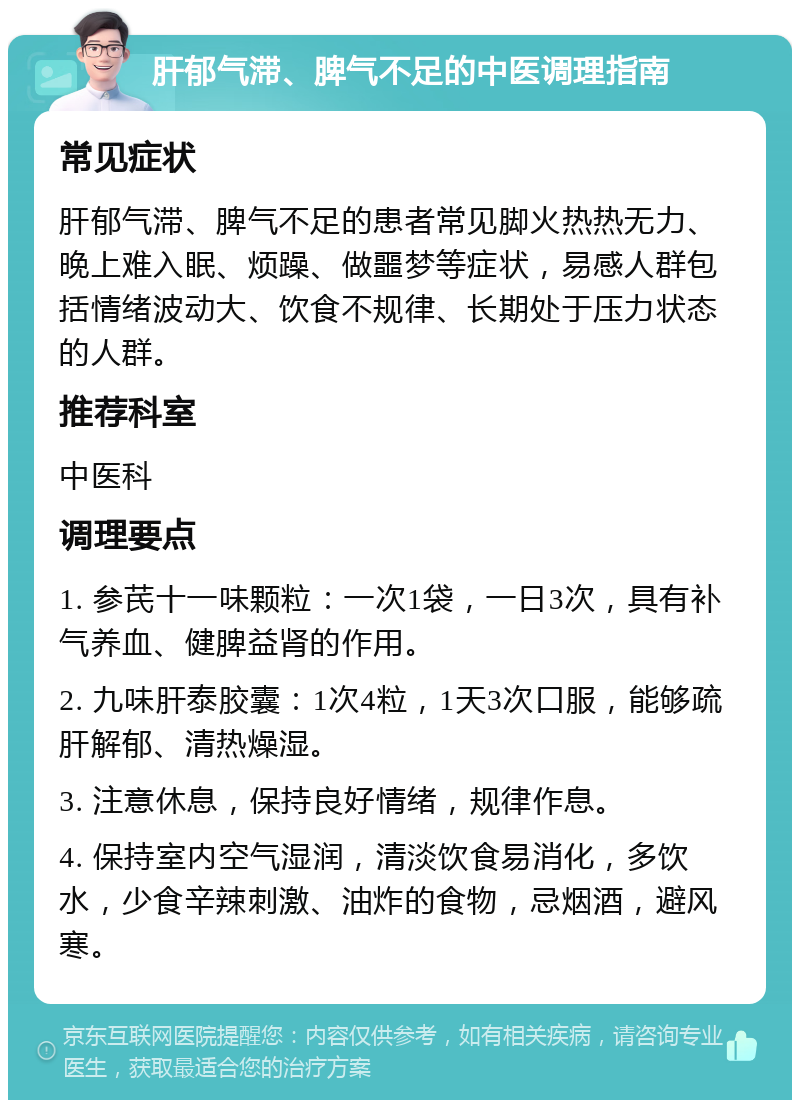 肝郁气滞、脾气不足的中医调理指南 常见症状 肝郁气滞、脾气不足的患者常见脚火热热无力、晚上难入眠、烦躁、做噩梦等症状，易感人群包括情绪波动大、饮食不规律、长期处于压力状态的人群。 推荐科室 中医科 调理要点 1. 参芪十一味颗粒：一次1袋，一日3次，具有补气养血、健脾益肾的作用。 2. 九味肝泰胶囊：1次4粒，1天3次口服，能够疏肝解郁、清热燥湿。 3. 注意休息，保持良好情绪，规律作息。 4. 保持室内空气湿润，清淡饮食易消化，多饮水，少食辛辣刺激、油炸的食物，忌烟酒，避风寒。