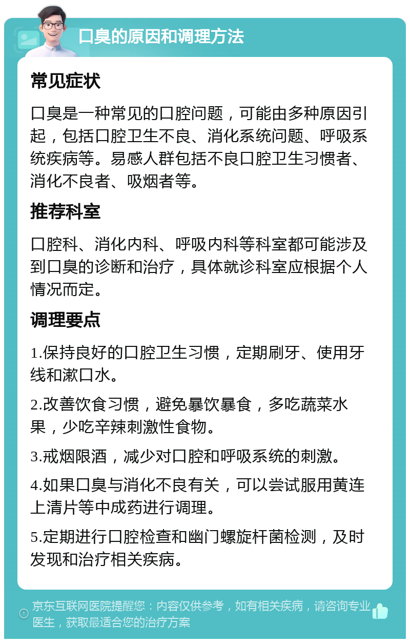 口臭的原因和调理方法 常见症状 口臭是一种常见的口腔问题，可能由多种原因引起，包括口腔卫生不良、消化系统问题、呼吸系统疾病等。易感人群包括不良口腔卫生习惯者、消化不良者、吸烟者等。 推荐科室 口腔科、消化内科、呼吸内科等科室都可能涉及到口臭的诊断和治疗，具体就诊科室应根据个人情况而定。 调理要点 1.保持良好的口腔卫生习惯，定期刷牙、使用牙线和漱口水。 2.改善饮食习惯，避免暴饮暴食，多吃蔬菜水果，少吃辛辣刺激性食物。 3.戒烟限酒，减少对口腔和呼吸系统的刺激。 4.如果口臭与消化不良有关，可以尝试服用黄连上清片等中成药进行调理。 5.定期进行口腔检查和幽门螺旋杆菌检测，及时发现和治疗相关疾病。