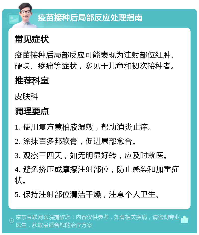 疫苗接种后局部反应处理指南 常见症状 疫苗接种后局部反应可能表现为注射部位红肿、硬块、疼痛等症状，多见于儿童和初次接种者。 推荐科室 皮肤科 调理要点 1. 使用复方黄柏液湿敷，帮助消炎止痒。 2. 涂抹百多邦软膏，促进局部愈合。 3. 观察三四天，如无明显好转，应及时就医。 4. 避免挤压或摩擦注射部位，防止感染和加重症状。 5. 保持注射部位清洁干燥，注意个人卫生。