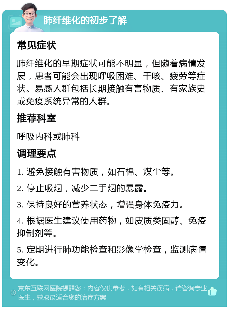 肺纤维化的初步了解 常见症状 肺纤维化的早期症状可能不明显，但随着病情发展，患者可能会出现呼吸困难、干咳、疲劳等症状。易感人群包括长期接触有害物质、有家族史或免疫系统异常的人群。 推荐科室 呼吸内科或肺科 调理要点 1. 避免接触有害物质，如石棉、煤尘等。 2. 停止吸烟，减少二手烟的暴露。 3. 保持良好的营养状态，增强身体免疫力。 4. 根据医生建议使用药物，如皮质类固醇、免疫抑制剂等。 5. 定期进行肺功能检查和影像学检查，监测病情变化。