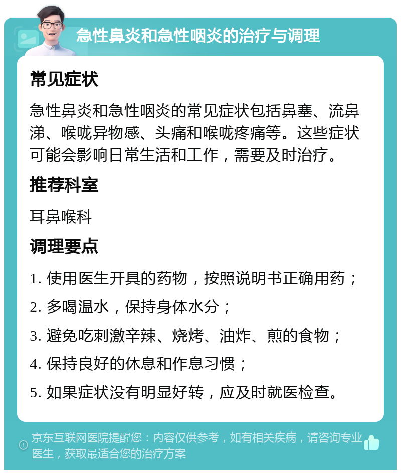 急性鼻炎和急性咽炎的治疗与调理 常见症状 急性鼻炎和急性咽炎的常见症状包括鼻塞、流鼻涕、喉咙异物感、头痛和喉咙疼痛等。这些症状可能会影响日常生活和工作，需要及时治疗。 推荐科室 耳鼻喉科 调理要点 1. 使用医生开具的药物，按照说明书正确用药； 2. 多喝温水，保持身体水分； 3. 避免吃刺激辛辣、烧烤、油炸、煎的食物； 4. 保持良好的休息和作息习惯； 5. 如果症状没有明显好转，应及时就医检查。