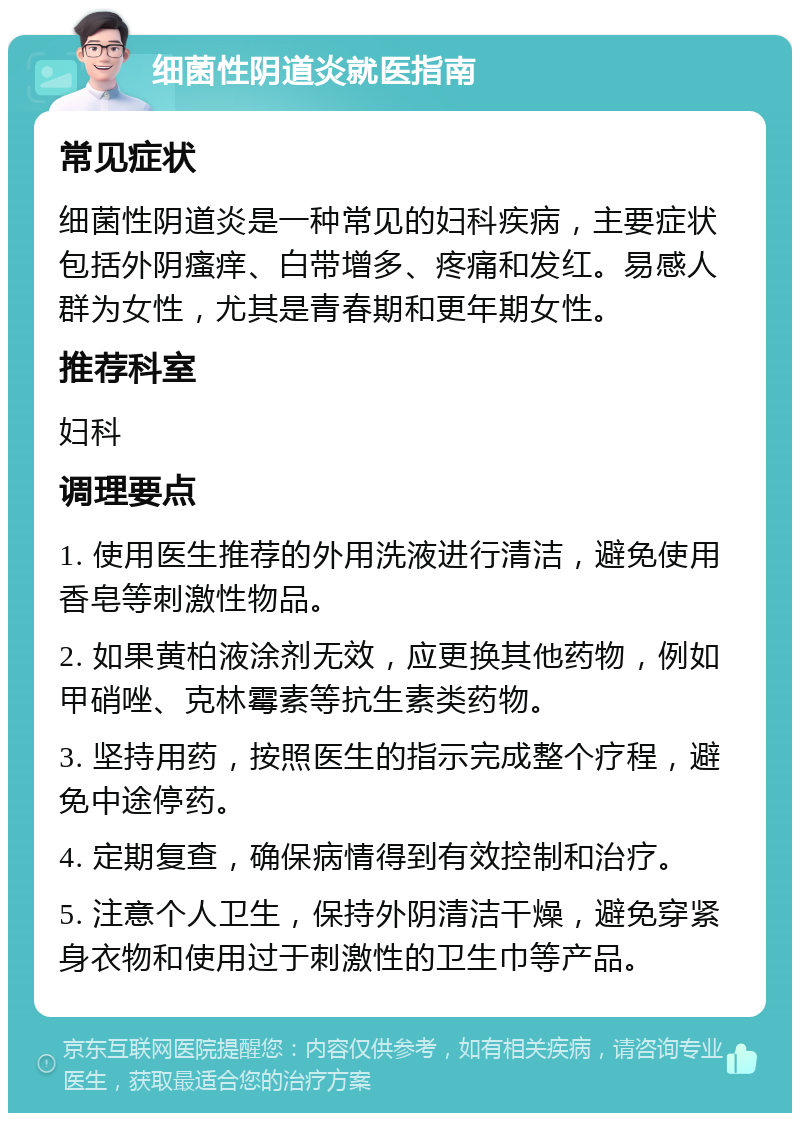 细菌性阴道炎就医指南 常见症状 细菌性阴道炎是一种常见的妇科疾病，主要症状包括外阴瘙痒、白带增多、疼痛和发红。易感人群为女性，尤其是青春期和更年期女性。 推荐科室 妇科 调理要点 1. 使用医生推荐的外用洗液进行清洁，避免使用香皂等刺激性物品。 2. 如果黄柏液涂剂无效，应更换其他药物，例如甲硝唑、克林霉素等抗生素类药物。 3. 坚持用药，按照医生的指示完成整个疗程，避免中途停药。 4. 定期复查，确保病情得到有效控制和治疗。 5. 注意个人卫生，保持外阴清洁干燥，避免穿紧身衣物和使用过于刺激性的卫生巾等产品。