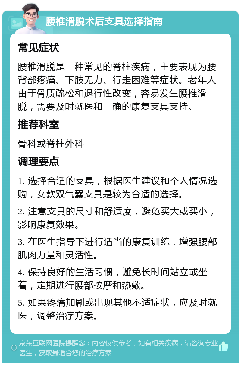 腰椎滑脱术后支具选择指南 常见症状 腰椎滑脱是一种常见的脊柱疾病，主要表现为腰背部疼痛、下肢无力、行走困难等症状。老年人由于骨质疏松和退行性改变，容易发生腰椎滑脱，需要及时就医和正确的康复支具支持。 推荐科室 骨科或脊柱外科 调理要点 1. 选择合适的支具，根据医生建议和个人情况选购，女款双气囊支具是较为合适的选择。 2. 注意支具的尺寸和舒适度，避免买大或买小，影响康复效果。 3. 在医生指导下进行适当的康复训练，增强腰部肌肉力量和灵活性。 4. 保持良好的生活习惯，避免长时间站立或坐着，定期进行腰部按摩和热敷。 5. 如果疼痛加剧或出现其他不适症状，应及时就医，调整治疗方案。