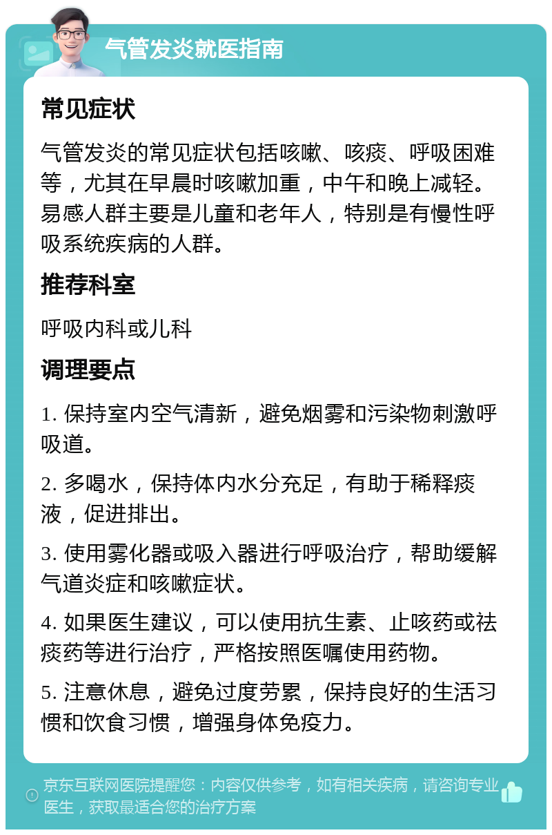 气管发炎就医指南 常见症状 气管发炎的常见症状包括咳嗽、咳痰、呼吸困难等，尤其在早晨时咳嗽加重，中午和晚上减轻。易感人群主要是儿童和老年人，特别是有慢性呼吸系统疾病的人群。 推荐科室 呼吸内科或儿科 调理要点 1. 保持室内空气清新，避免烟雾和污染物刺激呼吸道。 2. 多喝水，保持体内水分充足，有助于稀释痰液，促进排出。 3. 使用雾化器或吸入器进行呼吸治疗，帮助缓解气道炎症和咳嗽症状。 4. 如果医生建议，可以使用抗生素、止咳药或祛痰药等进行治疗，严格按照医嘱使用药物。 5. 注意休息，避免过度劳累，保持良好的生活习惯和饮食习惯，增强身体免疫力。