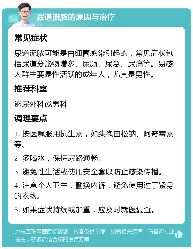 尿道流脓的原因与治疗 常见症状 尿道流脓可能是由细菌感染引起的，常见症状包括尿道分泌物增多、尿频、尿急、尿痛等。易感人群主要是性活跃的成年人，尤其是男性。 推荐科室 泌尿外科或男科 调理要点 1. 按医嘱服用抗生素，如头孢曲松钠、阿奇霉素等。 2. 多喝水，保持尿路通畅。 3. 避免性生活或使用安全套以防止感染传播。 4. 注意个人卫生，勤换内裤，避免使用过于紧身的衣物。 5. 如果症状持续或加重，应及时就医复查。