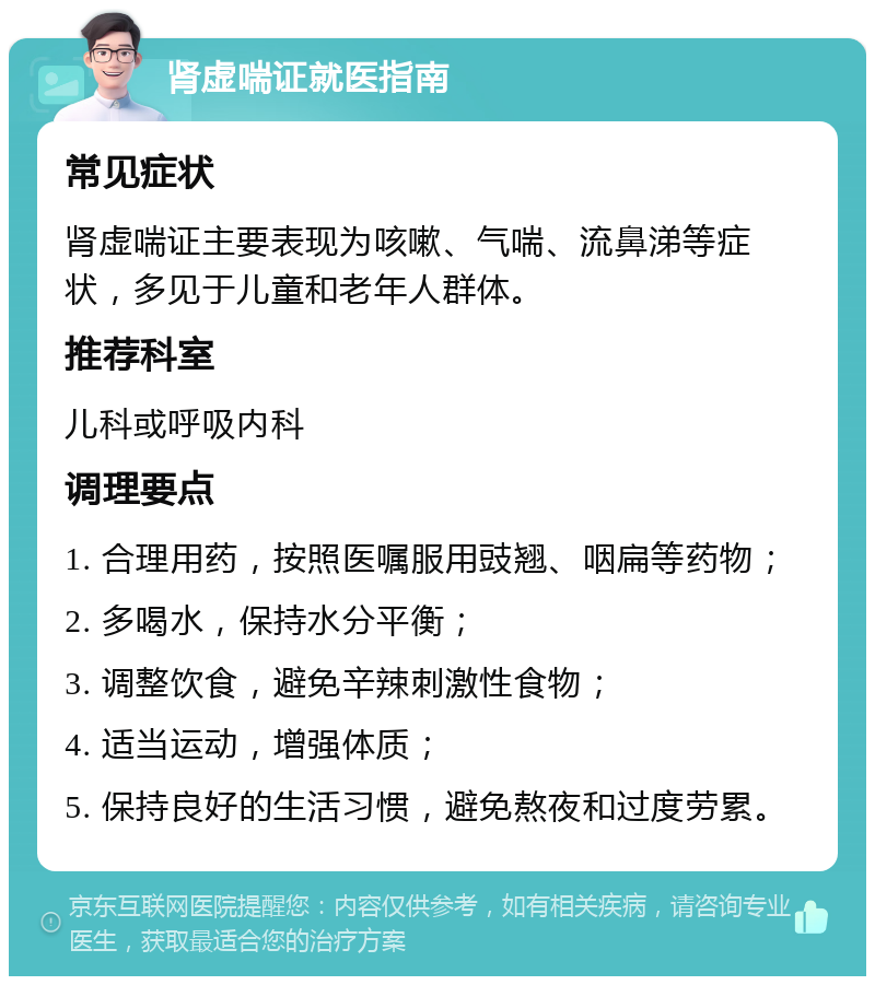 肾虚喘证就医指南 常见症状 肾虚喘证主要表现为咳嗽、气喘、流鼻涕等症状，多见于儿童和老年人群体。 推荐科室 儿科或呼吸内科 调理要点 1. 合理用药，按照医嘱服用豉翘、咽扁等药物； 2. 多喝水，保持水分平衡； 3. 调整饮食，避免辛辣刺激性食物； 4. 适当运动，增强体质； 5. 保持良好的生活习惯，避免熬夜和过度劳累。