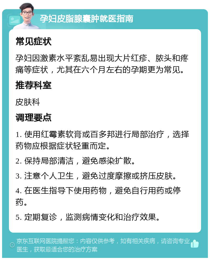 孕妇皮脂腺囊肿就医指南 常见症状 孕妇因激素水平紊乱易出现大片红疹、脓头和疼痛等症状，尤其在六个月左右的孕期更为常见。 推荐科室 皮肤科 调理要点 1. 使用红霉素软膏或百多邦进行局部治疗，选择药物应根据症状轻重而定。 2. 保持局部清洁，避免感染扩散。 3. 注意个人卫生，避免过度摩擦或挤压皮肤。 4. 在医生指导下使用药物，避免自行用药或停药。 5. 定期复诊，监测病情变化和治疗效果。