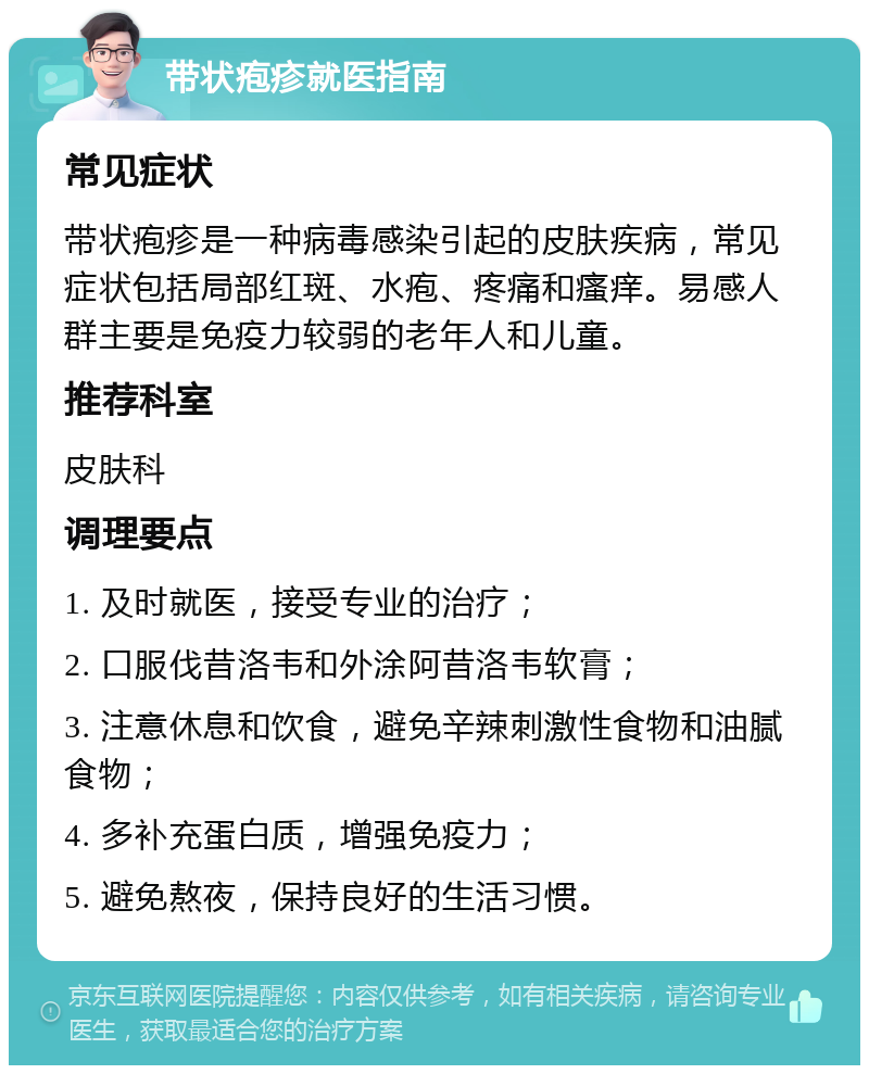 带状疱疹就医指南 常见症状 带状疱疹是一种病毒感染引起的皮肤疾病，常见症状包括局部红斑、水疱、疼痛和瘙痒。易感人群主要是免疫力较弱的老年人和儿童。 推荐科室 皮肤科 调理要点 1. 及时就医，接受专业的治疗； 2. 口服伐昔洛韦和外涂阿昔洛韦软膏； 3. 注意休息和饮食，避免辛辣刺激性食物和油腻食物； 4. 多补充蛋白质，增强免疫力； 5. 避免熬夜，保持良好的生活习惯。