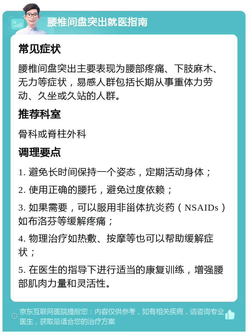 腰椎间盘突出就医指南 常见症状 腰椎间盘突出主要表现为腰部疼痛、下肢麻木、无力等症状，易感人群包括长期从事重体力劳动、久坐或久站的人群。 推荐科室 骨科或脊柱外科 调理要点 1. 避免长时间保持一个姿态，定期活动身体； 2. 使用正确的腰托，避免过度依赖； 3. 如果需要，可以服用非甾体抗炎药（NSAIDs）如布洛芬等缓解疼痛； 4. 物理治疗如热敷、按摩等也可以帮助缓解症状； 5. 在医生的指导下进行适当的康复训练，增强腰部肌肉力量和灵活性。