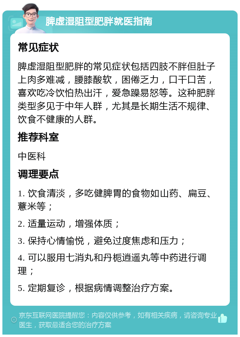 脾虚湿阻型肥胖就医指南 常见症状 脾虚湿阻型肥胖的常见症状包括四肢不胖但肚子上肉多难减，腰膝酸软，困倦乏力，口干口苦，喜欢吃冷饮怕热出汗，爱急躁易怒等。这种肥胖类型多见于中年人群，尤其是长期生活不规律、饮食不健康的人群。 推荐科室 中医科 调理要点 1. 饮食清淡，多吃健脾胃的食物如山药、扁豆、薏米等； 2. 适量运动，增强体质； 3. 保持心情愉悦，避免过度焦虑和压力； 4. 可以服用七消丸和丹栀逍遥丸等中药进行调理； 5. 定期复诊，根据病情调整治疗方案。