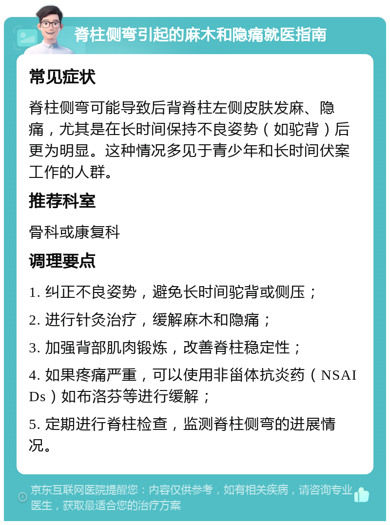 脊柱侧弯引起的麻木和隐痛就医指南 常见症状 脊柱侧弯可能导致后背脊柱左侧皮肤发麻、隐痛，尤其是在长时间保持不良姿势（如驼背）后更为明显。这种情况多见于青少年和长时间伏案工作的人群。 推荐科室 骨科或康复科 调理要点 1. 纠正不良姿势，避免长时间驼背或侧压； 2. 进行针灸治疗，缓解麻木和隐痛； 3. 加强背部肌肉锻炼，改善脊柱稳定性； 4. 如果疼痛严重，可以使用非甾体抗炎药（NSAIDs）如布洛芬等进行缓解； 5. 定期进行脊柱检查，监测脊柱侧弯的进展情况。