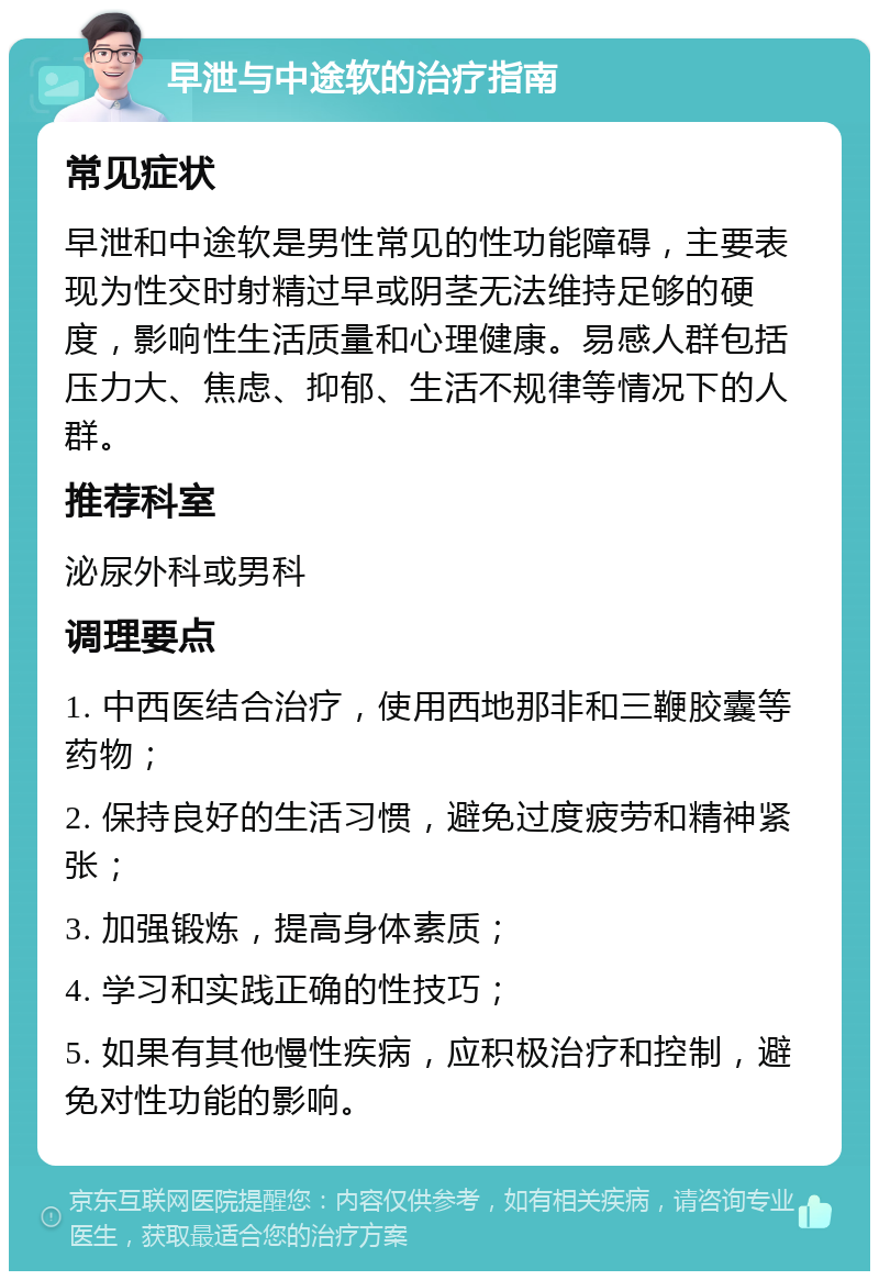 早泄与中途软的治疗指南 常见症状 早泄和中途软是男性常见的性功能障碍，主要表现为性交时射精过早或阴茎无法维持足够的硬度，影响性生活质量和心理健康。易感人群包括压力大、焦虑、抑郁、生活不规律等情况下的人群。 推荐科室 泌尿外科或男科 调理要点 1. 中西医结合治疗，使用西地那非和三鞭胶囊等药物； 2. 保持良好的生活习惯，避免过度疲劳和精神紧张； 3. 加强锻炼，提高身体素质； 4. 学习和实践正确的性技巧； 5. 如果有其他慢性疾病，应积极治疗和控制，避免对性功能的影响。