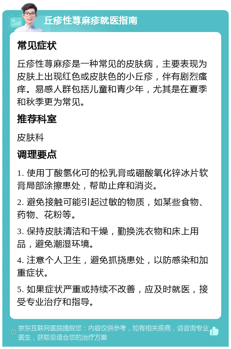 丘疹性荨麻疹就医指南 常见症状 丘疹性荨麻疹是一种常见的皮肤病，主要表现为皮肤上出现红色或皮肤色的小丘疹，伴有剧烈瘙痒。易感人群包括儿童和青少年，尤其是在夏季和秋季更为常见。 推荐科室 皮肤科 调理要点 1. 使用丁酸氢化可的松乳膏或硼酸氧化锌冰片软膏局部涂擦患处，帮助止痒和消炎。 2. 避免接触可能引起过敏的物质，如某些食物、药物、花粉等。 3. 保持皮肤清洁和干燥，勤换洗衣物和床上用品，避免潮湿环境。 4. 注意个人卫生，避免抓挠患处，以防感染和加重症状。 5. 如果症状严重或持续不改善，应及时就医，接受专业治疗和指导。