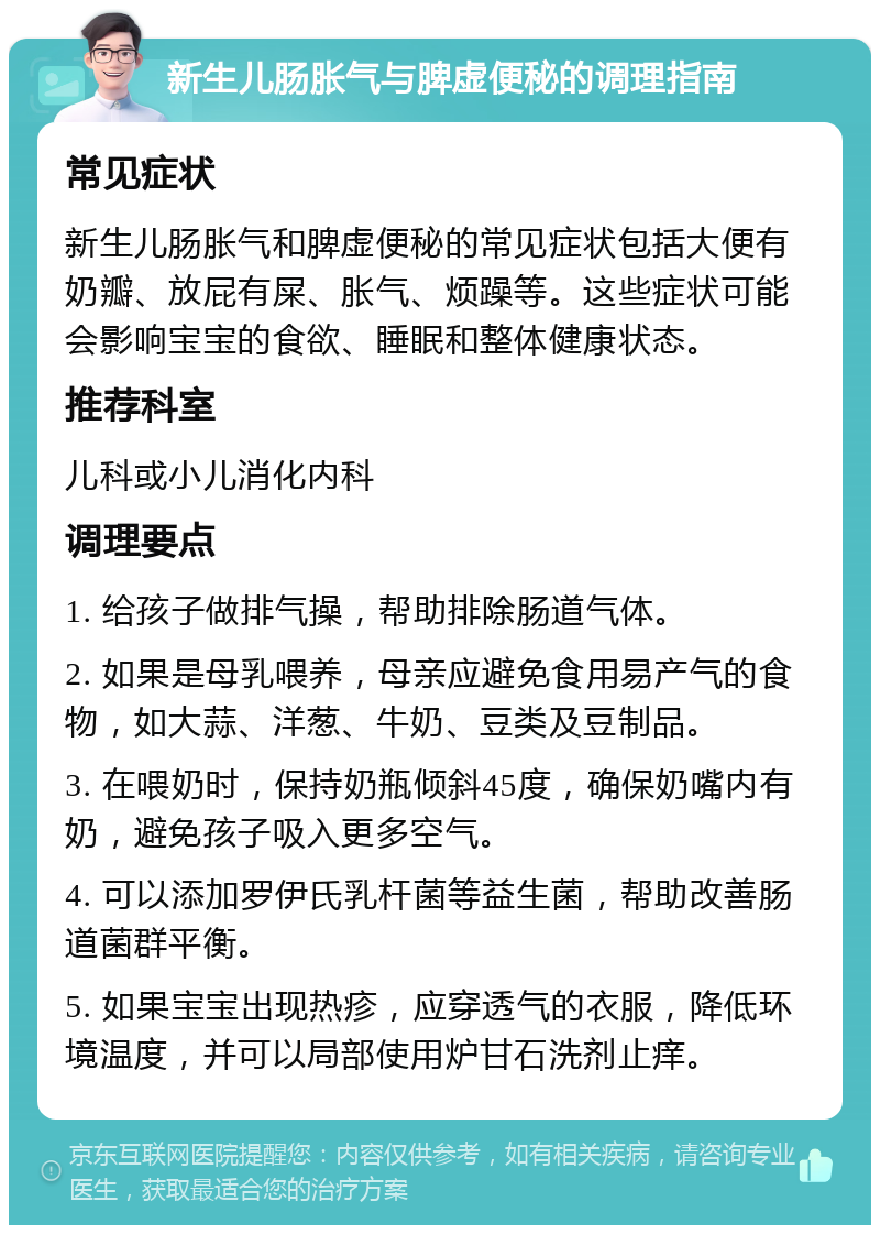 新生儿肠胀气与脾虚便秘的调理指南 常见症状 新生儿肠胀气和脾虚便秘的常见症状包括大便有奶瓣、放屁有屎、胀气、烦躁等。这些症状可能会影响宝宝的食欲、睡眠和整体健康状态。 推荐科室 儿科或小儿消化内科 调理要点 1. 给孩子做排气操，帮助排除肠道气体。 2. 如果是母乳喂养，母亲应避免食用易产气的食物，如大蒜、洋葱、牛奶、豆类及豆制品。 3. 在喂奶时，保持奶瓶倾斜45度，确保奶嘴内有奶，避免孩子吸入更多空气。 4. 可以添加罗伊氏乳杆菌等益生菌，帮助改善肠道菌群平衡。 5. 如果宝宝出现热疹，应穿透气的衣服，降低环境温度，并可以局部使用炉甘石洗剂止痒。