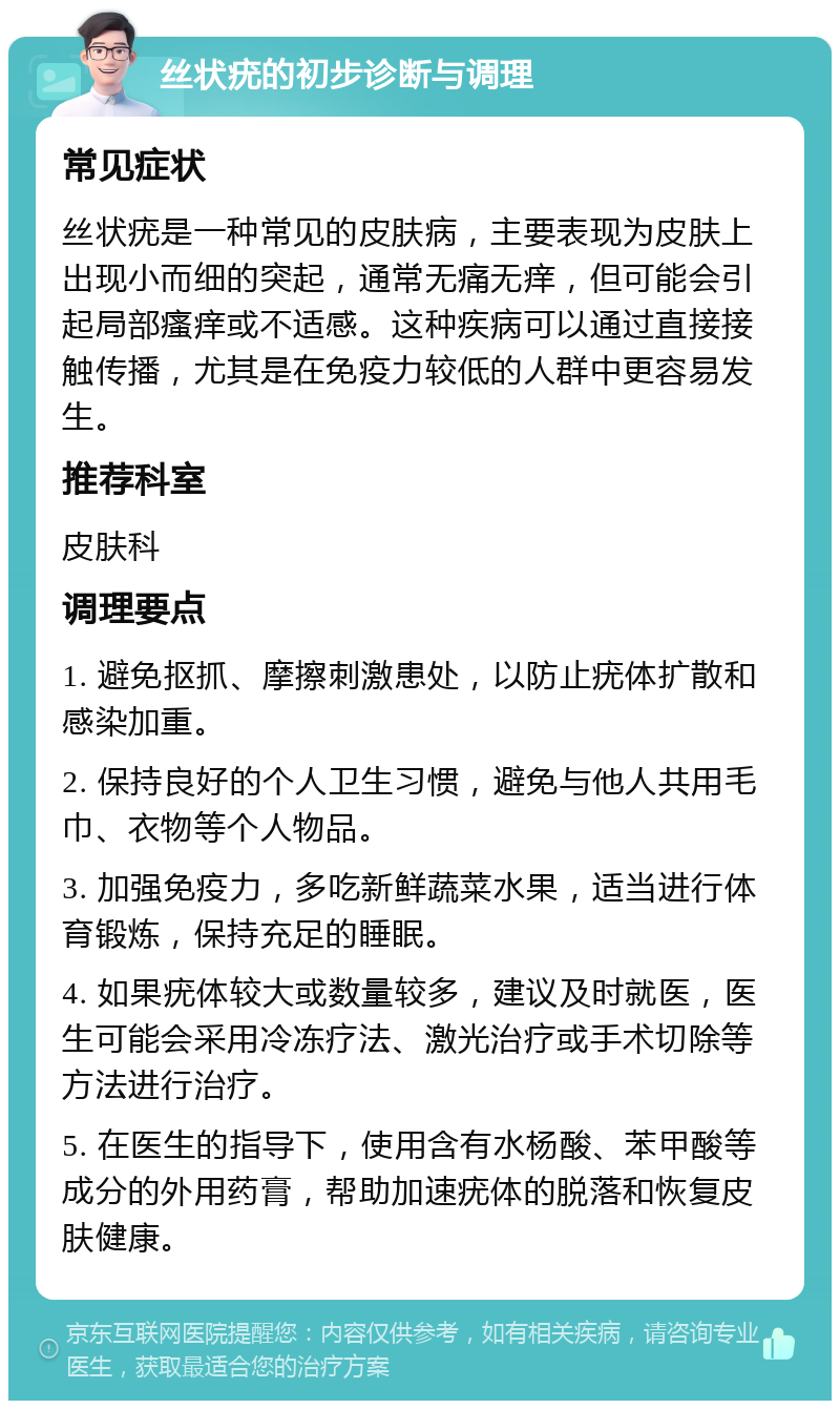 丝状疣的初步诊断与调理 常见症状 丝状疣是一种常见的皮肤病，主要表现为皮肤上出现小而细的突起，通常无痛无痒，但可能会引起局部瘙痒或不适感。这种疾病可以通过直接接触传播，尤其是在免疫力较低的人群中更容易发生。 推荐科室 皮肤科 调理要点 1. 避免抠抓、摩擦刺激患处，以防止疣体扩散和感染加重。 2. 保持良好的个人卫生习惯，避免与他人共用毛巾、衣物等个人物品。 3. 加强免疫力，多吃新鲜蔬菜水果，适当进行体育锻炼，保持充足的睡眠。 4. 如果疣体较大或数量较多，建议及时就医，医生可能会采用冷冻疗法、激光治疗或手术切除等方法进行治疗。 5. 在医生的指导下，使用含有水杨酸、苯甲酸等成分的外用药膏，帮助加速疣体的脱落和恢复皮肤健康。