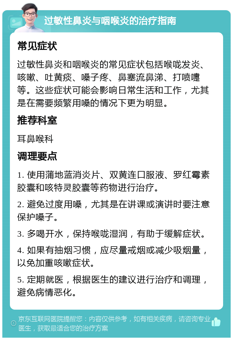 过敏性鼻炎与咽喉炎的治疗指南 常见症状 过敏性鼻炎和咽喉炎的常见症状包括喉咙发炎、咳嗽、吐黄痰、嗓子疼、鼻塞流鼻涕、打喷嚏等。这些症状可能会影响日常生活和工作，尤其是在需要频繁用嗓的情况下更为明显。 推荐科室 耳鼻喉科 调理要点 1. 使用蒲地蓝消炎片、双黄连口服液、罗红霉素胶囊和咳特灵胶囊等药物进行治疗。 2. 避免过度用嗓，尤其是在讲课或演讲时要注意保护嗓子。 3. 多喝开水，保持喉咙湿润，有助于缓解症状。 4. 如果有抽烟习惯，应尽量戒烟或减少吸烟量，以免加重咳嗽症状。 5. 定期就医，根据医生的建议进行治疗和调理，避免病情恶化。