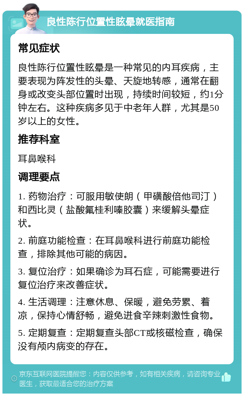 良性陈行位置性眩晕就医指南 常见症状 良性陈行位置性眩晕是一种常见的内耳疾病，主要表现为阵发性的头晕、天旋地转感，通常在翻身或改变头部位置时出现，持续时间较短，约1分钟左右。这种疾病多见于中老年人群，尤其是50岁以上的女性。 推荐科室 耳鼻喉科 调理要点 1. 药物治疗：可服用敏使朗（甲磺酸倍他司汀）和西比灵（盐酸氟桂利嗪胶囊）来缓解头晕症状。 2. 前庭功能检查：在耳鼻喉科进行前庭功能检查，排除其他可能的病因。 3. 复位治疗：如果确诊为耳石症，可能需要进行复位治疗来改善症状。 4. 生活调理：注意休息、保暖，避免劳累、着凉，保持心情舒畅，避免进食辛辣刺激性食物。 5. 定期复查：定期复查头部CT或核磁检查，确保没有颅内病变的存在。