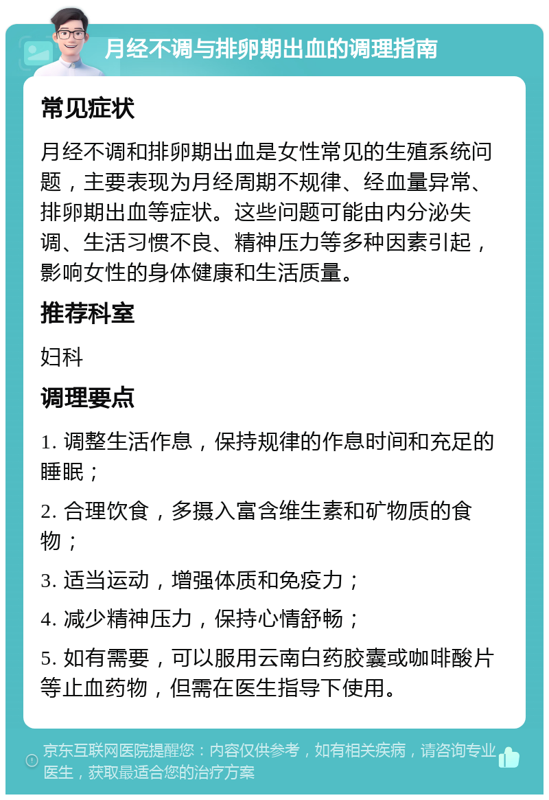 月经不调与排卵期出血的调理指南 常见症状 月经不调和排卵期出血是女性常见的生殖系统问题，主要表现为月经周期不规律、经血量异常、排卵期出血等症状。这些问题可能由内分泌失调、生活习惯不良、精神压力等多种因素引起，影响女性的身体健康和生活质量。 推荐科室 妇科 调理要点 1. 调整生活作息，保持规律的作息时间和充足的睡眠； 2. 合理饮食，多摄入富含维生素和矿物质的食物； 3. 适当运动，增强体质和免疫力； 4. 减少精神压力，保持心情舒畅； 5. 如有需要，可以服用云南白药胶囊或咖啡酸片等止血药物，但需在医生指导下使用。