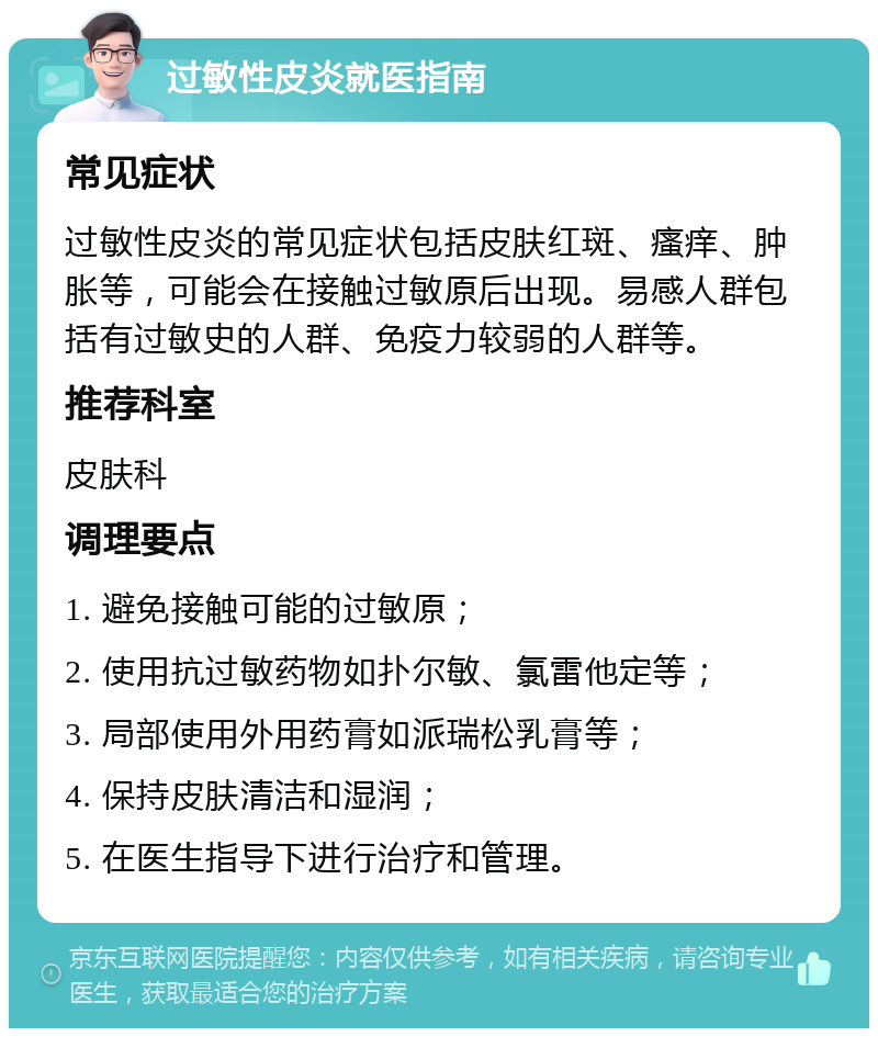 过敏性皮炎就医指南 常见症状 过敏性皮炎的常见症状包括皮肤红斑、瘙痒、肿胀等，可能会在接触过敏原后出现。易感人群包括有过敏史的人群、免疫力较弱的人群等。 推荐科室 皮肤科 调理要点 1. 避免接触可能的过敏原； 2. 使用抗过敏药物如扑尔敏、氯雷他定等； 3. 局部使用外用药膏如派瑞松乳膏等； 4. 保持皮肤清洁和湿润； 5. 在医生指导下进行治疗和管理。