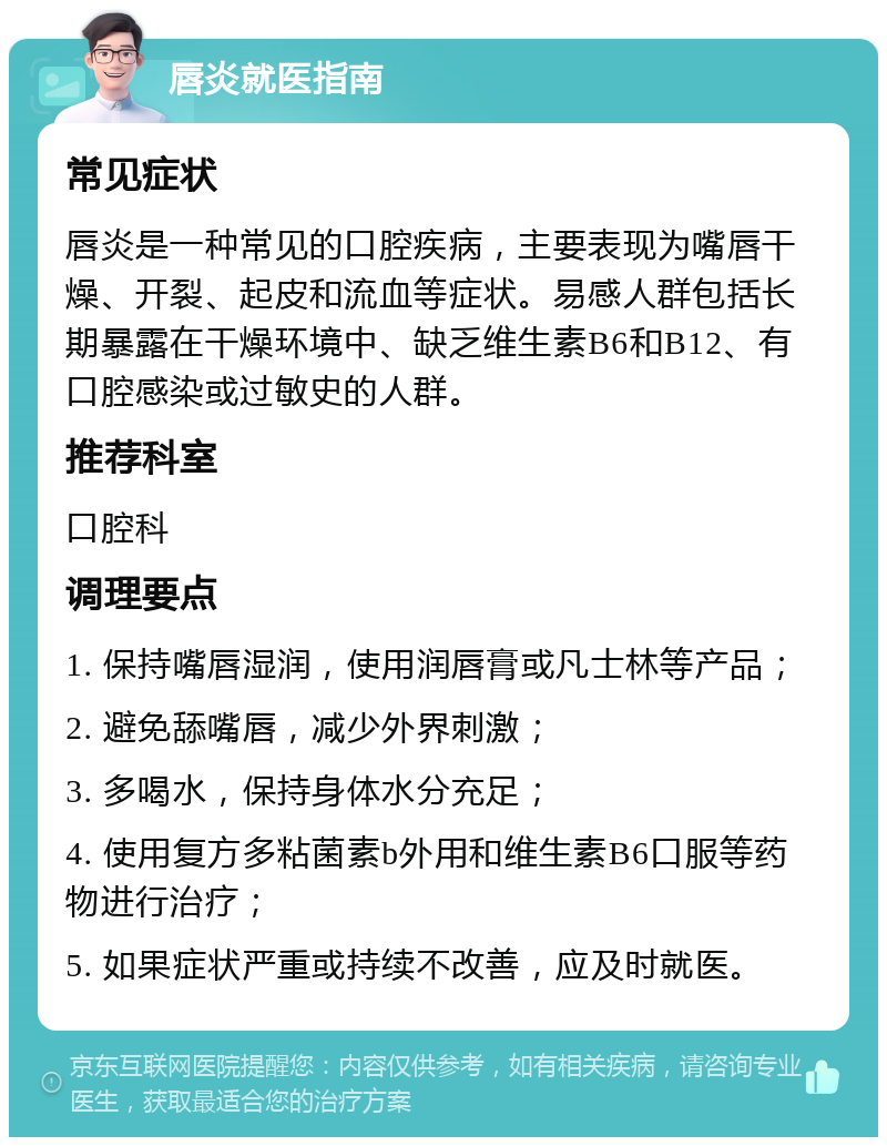 唇炎就医指南 常见症状 唇炎是一种常见的口腔疾病，主要表现为嘴唇干燥、开裂、起皮和流血等症状。易感人群包括长期暴露在干燥环境中、缺乏维生素B6和B12、有口腔感染或过敏史的人群。 推荐科室 口腔科 调理要点 1. 保持嘴唇湿润，使用润唇膏或凡士林等产品； 2. 避免舔嘴唇，减少外界刺激； 3. 多喝水，保持身体水分充足； 4. 使用复方多粘菌素b外用和维生素B6口服等药物进行治疗； 5. 如果症状严重或持续不改善，应及时就医。