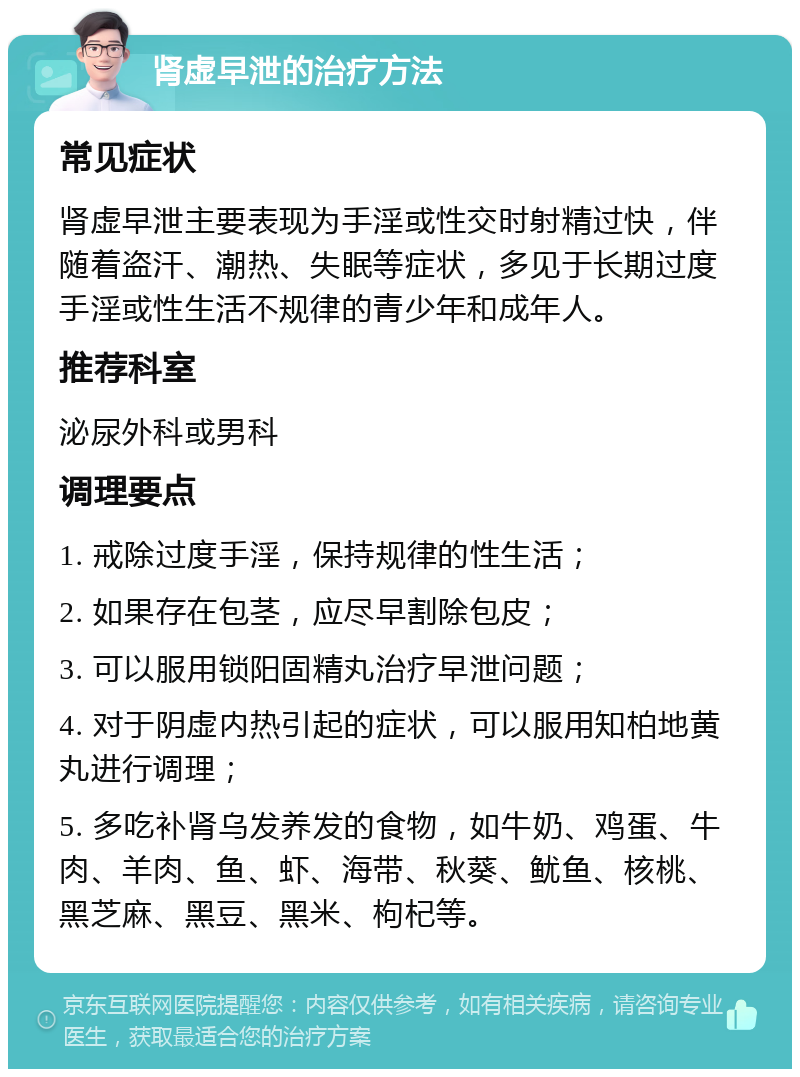 肾虚早泄的治疗方法 常见症状 肾虚早泄主要表现为手淫或性交时射精过快，伴随着盗汗、潮热、失眠等症状，多见于长期过度手淫或性生活不规律的青少年和成年人。 推荐科室 泌尿外科或男科 调理要点 1. 戒除过度手淫，保持规律的性生活； 2. 如果存在包茎，应尽早割除包皮； 3. 可以服用锁阳固精丸治疗早泄问题； 4. 对于阴虚内热引起的症状，可以服用知柏地黄丸进行调理； 5. 多吃补肾乌发养发的食物，如牛奶、鸡蛋、牛肉、羊肉、鱼、虾、海带、秋葵、鱿鱼、核桃、黑芝麻、黑豆、黑米、枸杞等。