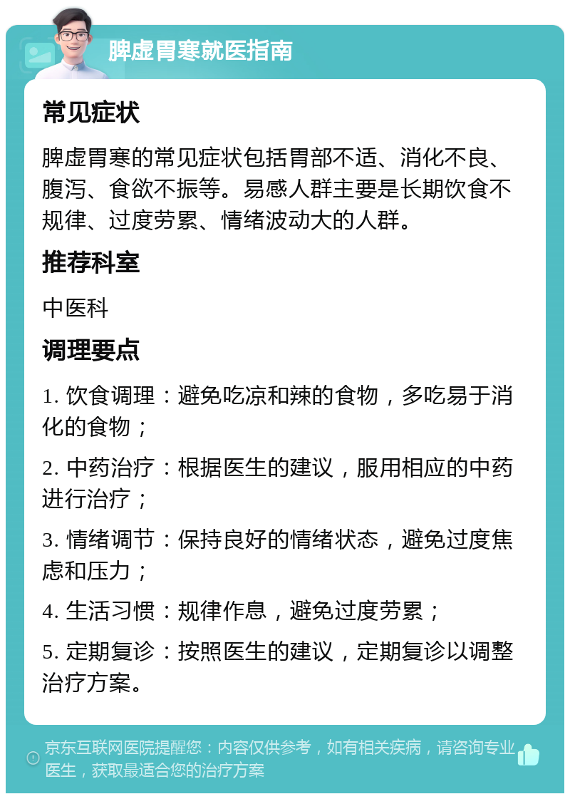 脾虚胃寒就医指南 常见症状 脾虚胃寒的常见症状包括胃部不适、消化不良、腹泻、食欲不振等。易感人群主要是长期饮食不规律、过度劳累、情绪波动大的人群。 推荐科室 中医科 调理要点 1. 饮食调理：避免吃凉和辣的食物，多吃易于消化的食物； 2. 中药治疗：根据医生的建议，服用相应的中药进行治疗； 3. 情绪调节：保持良好的情绪状态，避免过度焦虑和压力； 4. 生活习惯：规律作息，避免过度劳累； 5. 定期复诊：按照医生的建议，定期复诊以调整治疗方案。