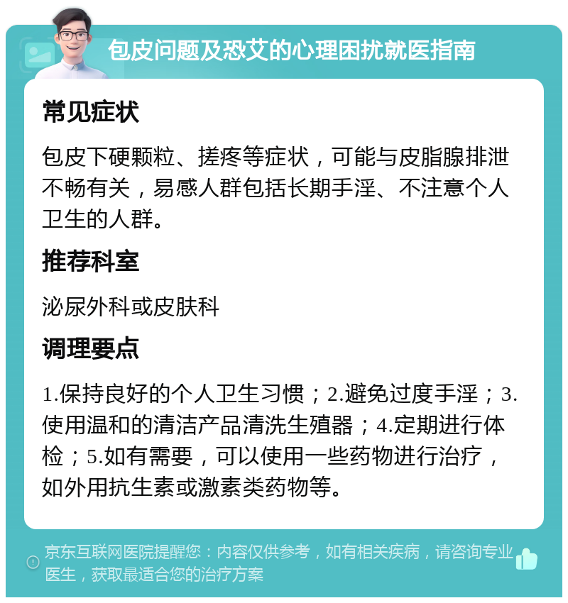 包皮问题及恐艾的心理困扰就医指南 常见症状 包皮下硬颗粒、搓疼等症状，可能与皮脂腺排泄不畅有关，易感人群包括长期手淫、不注意个人卫生的人群。 推荐科室 泌尿外科或皮肤科 调理要点 1.保持良好的个人卫生习惯；2.避免过度手淫；3.使用温和的清洁产品清洗生殖器；4.定期进行体检；5.如有需要，可以使用一些药物进行治疗，如外用抗生素或激素类药物等。