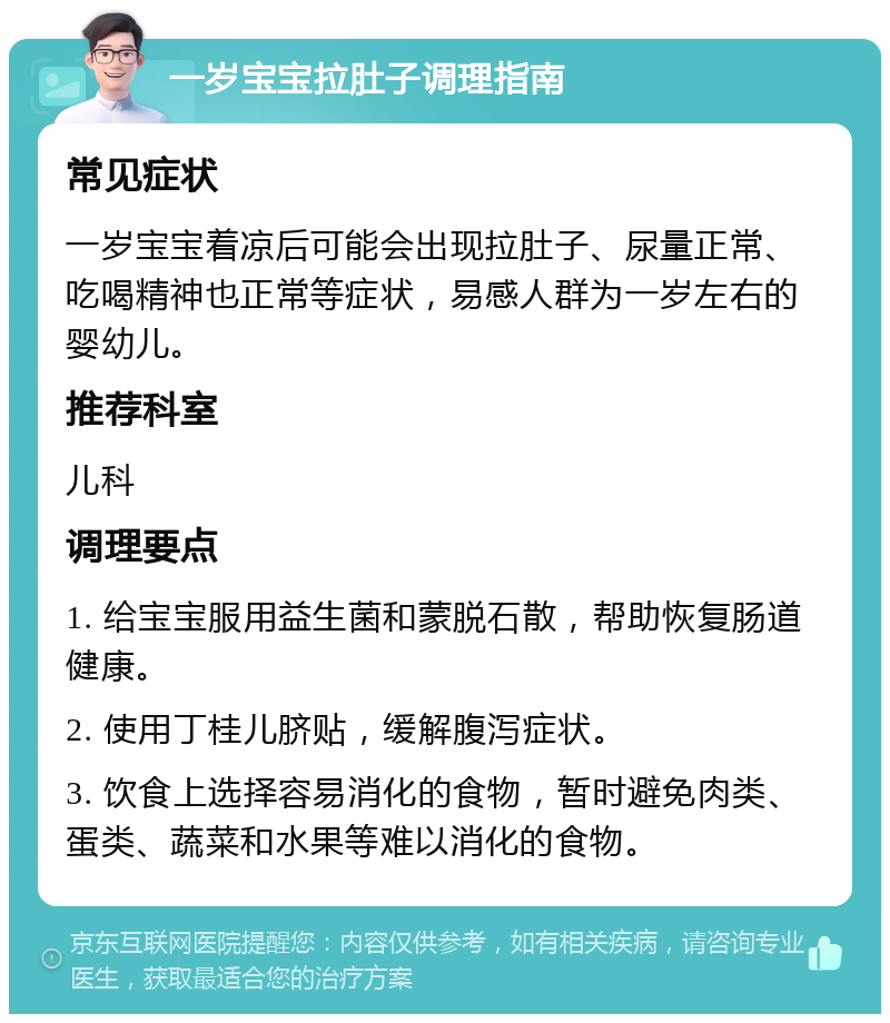 一岁宝宝拉肚子调理指南 常见症状 一岁宝宝着凉后可能会出现拉肚子、尿量正常、吃喝精神也正常等症状，易感人群为一岁左右的婴幼儿。 推荐科室 儿科 调理要点 1. 给宝宝服用益生菌和蒙脱石散，帮助恢复肠道健康。 2. 使用丁桂儿脐贴，缓解腹泻症状。 3. 饮食上选择容易消化的食物，暂时避免肉类、蛋类、蔬菜和水果等难以消化的食物。