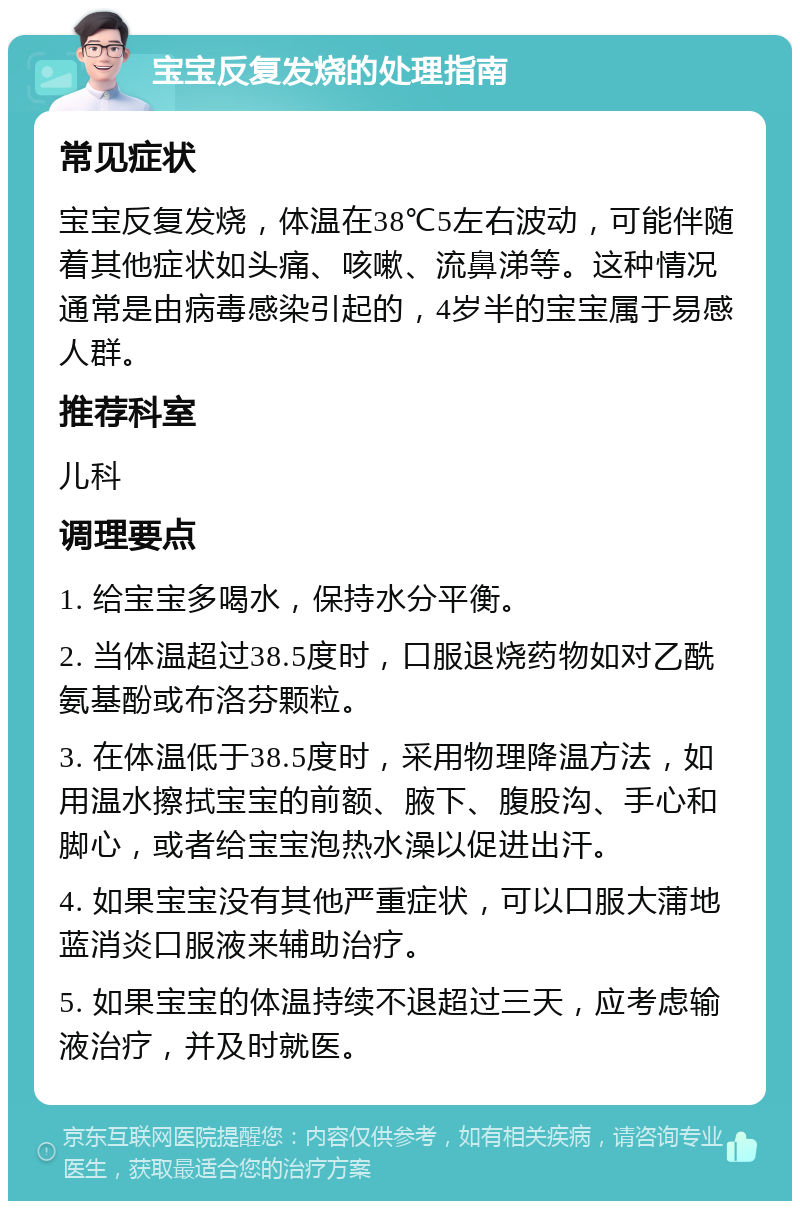 宝宝反复发烧的处理指南 常见症状 宝宝反复发烧，体温在38℃5左右波动，可能伴随着其他症状如头痛、咳嗽、流鼻涕等。这种情况通常是由病毒感染引起的，4岁半的宝宝属于易感人群。 推荐科室 儿科 调理要点 1. 给宝宝多喝水，保持水分平衡。 2. 当体温超过38.5度时，口服退烧药物如对乙酰氨基酚或布洛芬颗粒。 3. 在体温低于38.5度时，采用物理降温方法，如用温水擦拭宝宝的前额、腋下、腹股沟、手心和脚心，或者给宝宝泡热水澡以促进出汗。 4. 如果宝宝没有其他严重症状，可以口服大蒲地蓝消炎口服液来辅助治疗。 5. 如果宝宝的体温持续不退超过三天，应考虑输液治疗，并及时就医。