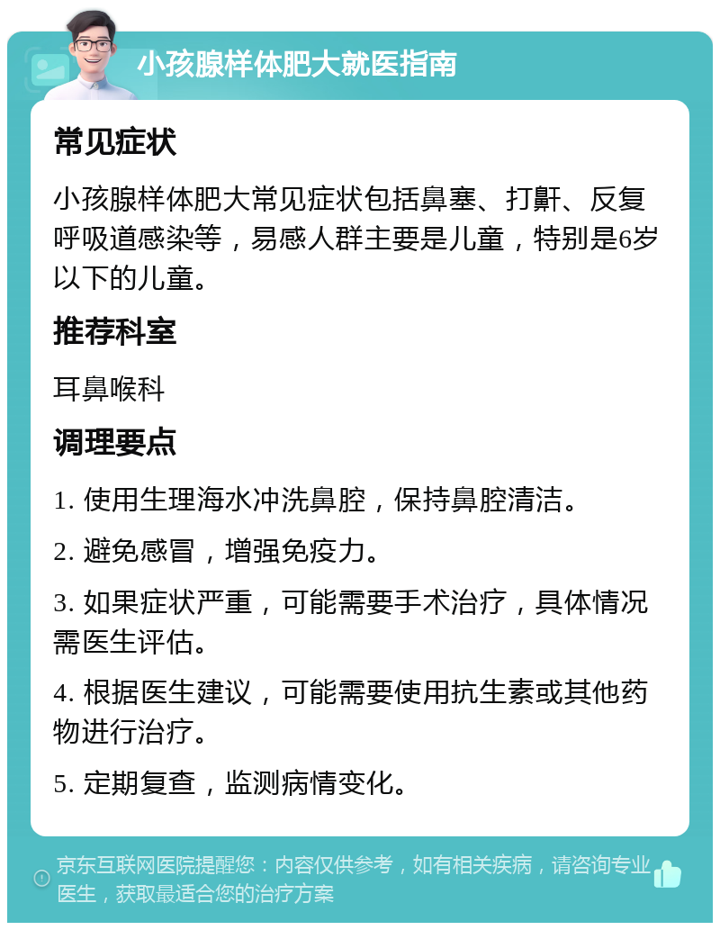 小孩腺样体肥大就医指南 常见症状 小孩腺样体肥大常见症状包括鼻塞、打鼾、反复呼吸道感染等，易感人群主要是儿童，特别是6岁以下的儿童。 推荐科室 耳鼻喉科 调理要点 1. 使用生理海水冲洗鼻腔，保持鼻腔清洁。 2. 避免感冒，增强免疫力。 3. 如果症状严重，可能需要手术治疗，具体情况需医生评估。 4. 根据医生建议，可能需要使用抗生素或其他药物进行治疗。 5. 定期复查，监测病情变化。