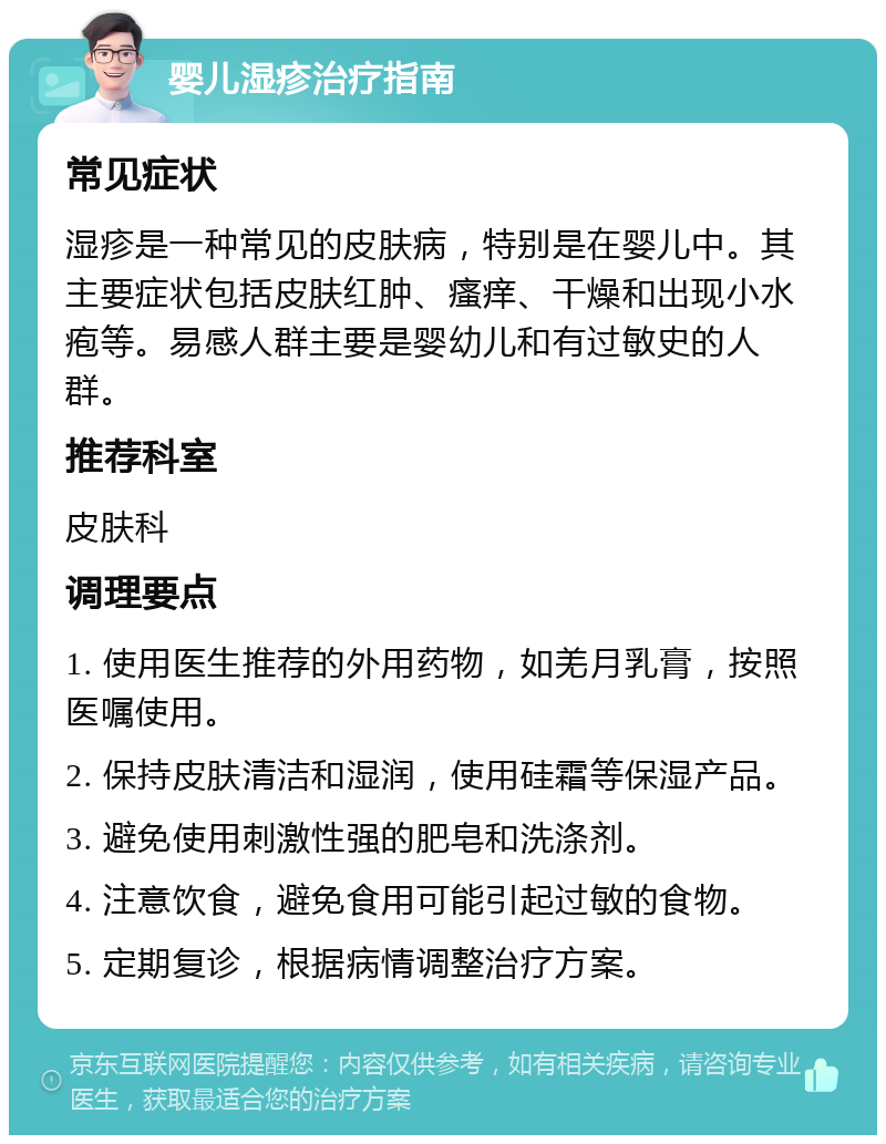 婴儿湿疹治疗指南 常见症状 湿疹是一种常见的皮肤病，特别是在婴儿中。其主要症状包括皮肤红肿、瘙痒、干燥和出现小水疱等。易感人群主要是婴幼儿和有过敏史的人群。 推荐科室 皮肤科 调理要点 1. 使用医生推荐的外用药物，如羌月乳膏，按照医嘱使用。 2. 保持皮肤清洁和湿润，使用硅霜等保湿产品。 3. 避免使用刺激性强的肥皂和洗涤剂。 4. 注意饮食，避免食用可能引起过敏的食物。 5. 定期复诊，根据病情调整治疗方案。