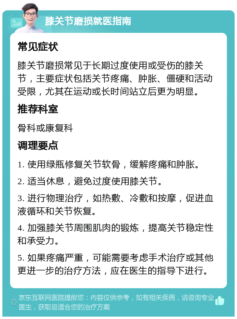 膝关节磨损就医指南 常见症状 膝关节磨损常见于长期过度使用或受伤的膝关节，主要症状包括关节疼痛、肿胀、僵硬和活动受限，尤其在运动或长时间站立后更为明显。 推荐科室 骨科或康复科 调理要点 1. 使用绿瓶修复关节软骨，缓解疼痛和肿胀。 2. 适当休息，避免过度使用膝关节。 3. 进行物理治疗，如热敷、冷敷和按摩，促进血液循环和关节恢复。 4. 加强膝关节周围肌肉的锻炼，提高关节稳定性和承受力。 5. 如果疼痛严重，可能需要考虑手术治疗或其他更进一步的治疗方法，应在医生的指导下进行。