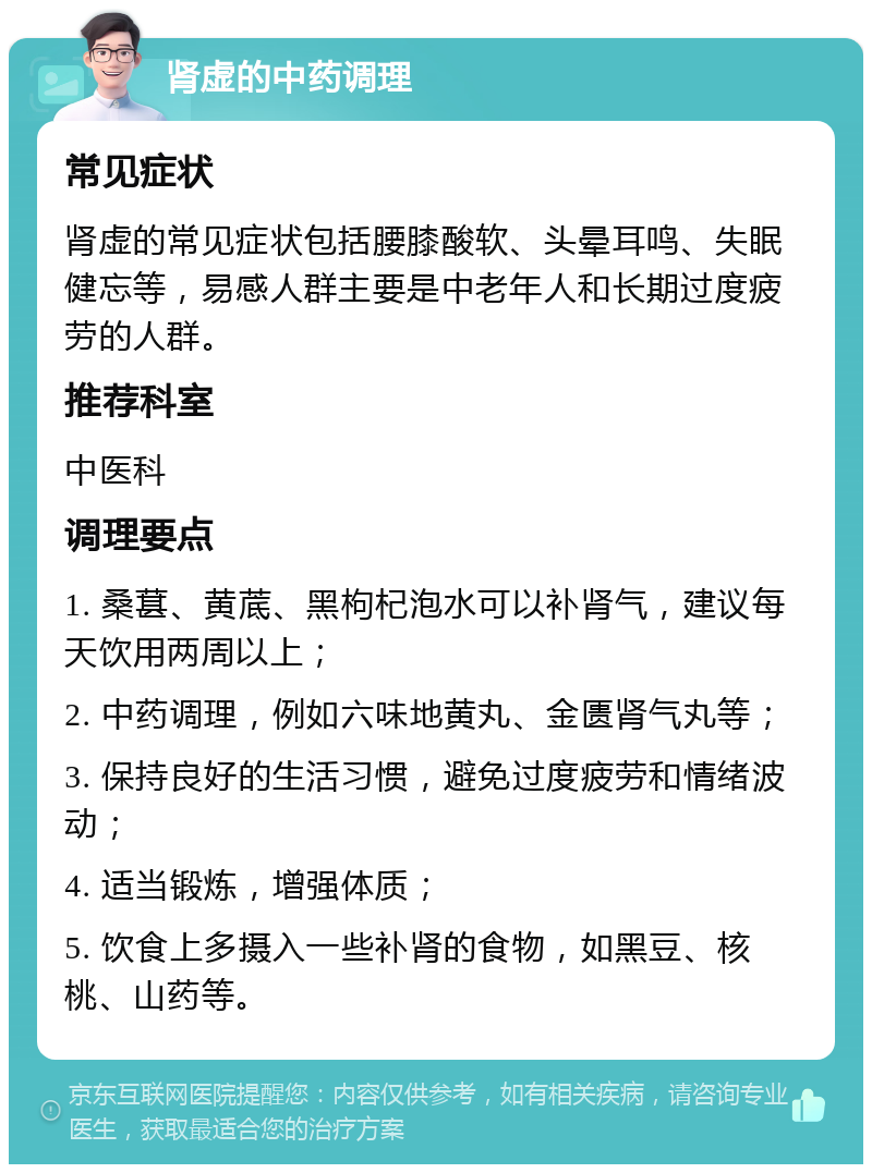 肾虚的中药调理 常见症状 肾虚的常见症状包括腰膝酸软、头晕耳鸣、失眠健忘等，易感人群主要是中老年人和长期过度疲劳的人群。 推荐科室 中医科 调理要点 1. 桑葚、黄菧、黑枸杞泡水可以补肾气，建议每天饮用两周以上； 2. 中药调理，例如六味地黄丸、金匮肾气丸等； 3. 保持良好的生活习惯，避免过度疲劳和情绪波动； 4. 适当锻炼，增强体质； 5. 饮食上多摄入一些补肾的食物，如黑豆、核桃、山药等。