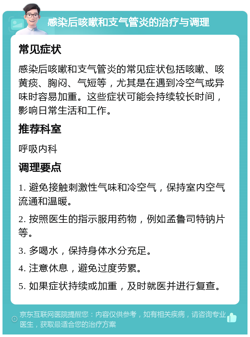 感染后咳嗽和支气管炎的治疗与调理 常见症状 感染后咳嗽和支气管炎的常见症状包括咳嗽、咳黄痰、胸闷、气短等，尤其是在遇到冷空气或异味时容易加重。这些症状可能会持续较长时间，影响日常生活和工作。 推荐科室 呼吸内科 调理要点 1. 避免接触刺激性气味和冷空气，保持室内空气流通和温暖。 2. 按照医生的指示服用药物，例如孟鲁司特钠片等。 3. 多喝水，保持身体水分充足。 4. 注意休息，避免过度劳累。 5. 如果症状持续或加重，及时就医并进行复查。