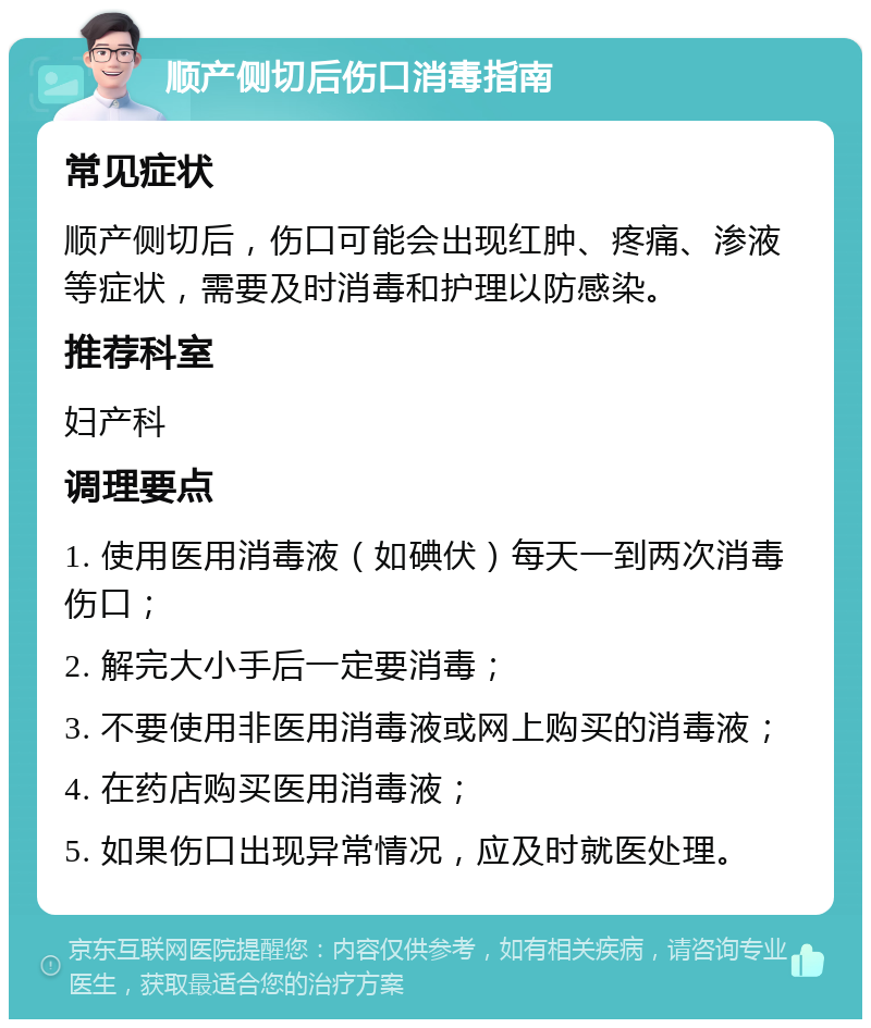 顺产侧切后伤口消毒指南 常见症状 顺产侧切后，伤口可能会出现红肿、疼痛、渗液等症状，需要及时消毒和护理以防感染。 推荐科室 妇产科 调理要点 1. 使用医用消毒液（如碘伏）每天一到两次消毒伤口； 2. 解完大小手后一定要消毒； 3. 不要使用非医用消毒液或网上购买的消毒液； 4. 在药店购买医用消毒液； 5. 如果伤口出现异常情况，应及时就医处理。