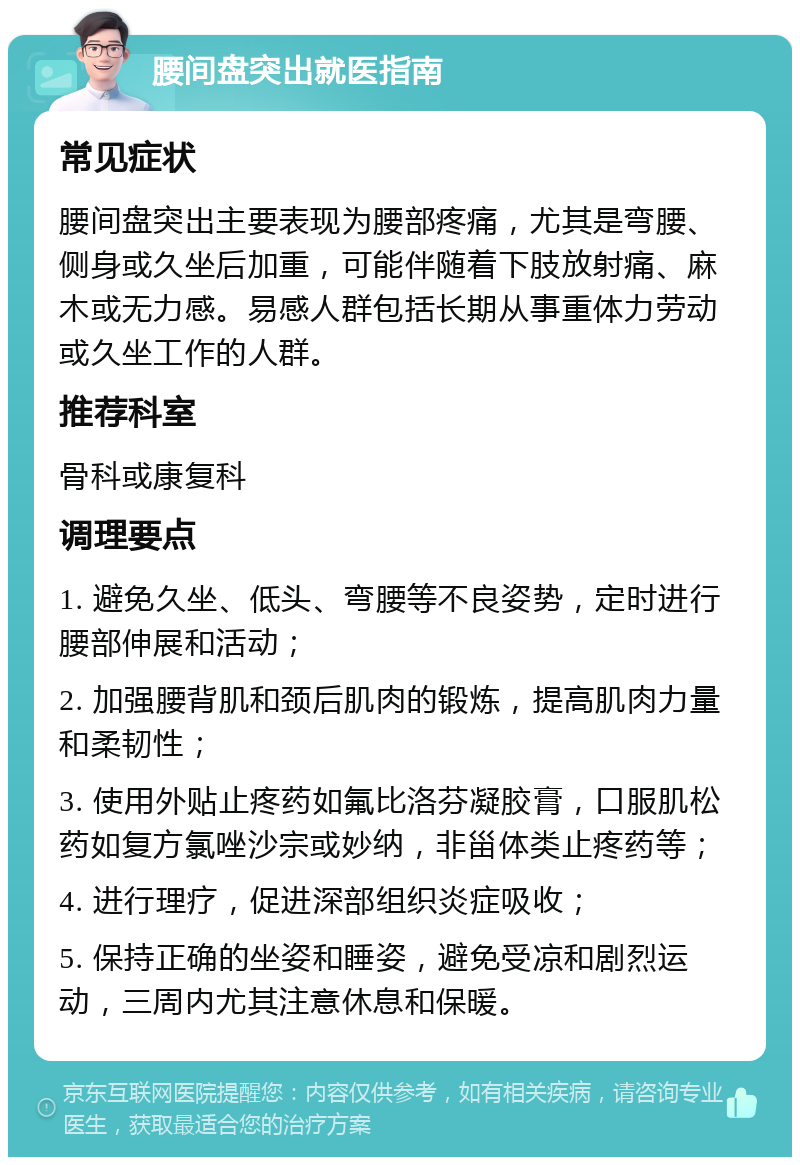 腰间盘突出就医指南 常见症状 腰间盘突出主要表现为腰部疼痛，尤其是弯腰、侧身或久坐后加重，可能伴随着下肢放射痛、麻木或无力感。易感人群包括长期从事重体力劳动或久坐工作的人群。 推荐科室 骨科或康复科 调理要点 1. 避免久坐、低头、弯腰等不良姿势，定时进行腰部伸展和活动； 2. 加强腰背肌和颈后肌肉的锻炼，提高肌肉力量和柔韧性； 3. 使用外贴止疼药如氟比洛芬凝胶膏，口服肌松药如复方氯唑沙宗或妙纳，非甾体类止疼药等； 4. 进行理疗，促进深部组织炎症吸收； 5. 保持正确的坐姿和睡姿，避免受凉和剧烈运动，三周内尤其注意休息和保暖。