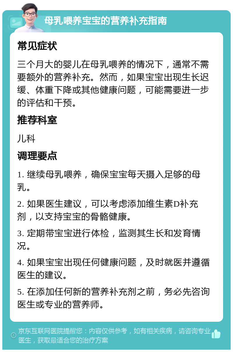 母乳喂养宝宝的营养补充指南 常见症状 三个月大的婴儿在母乳喂养的情况下，通常不需要额外的营养补充。然而，如果宝宝出现生长迟缓、体重下降或其他健康问题，可能需要进一步的评估和干预。 推荐科室 儿科 调理要点 1. 继续母乳喂养，确保宝宝每天摄入足够的母乳。 2. 如果医生建议，可以考虑添加维生素D补充剂，以支持宝宝的骨骼健康。 3. 定期带宝宝进行体检，监测其生长和发育情况。 4. 如果宝宝出现任何健康问题，及时就医并遵循医生的建议。 5. 在添加任何新的营养补充剂之前，务必先咨询医生或专业的营养师。