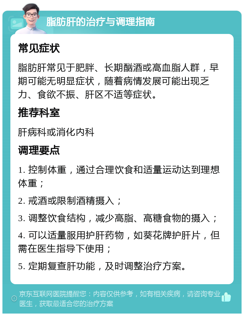 脂肪肝的治疗与调理指南 常见症状 脂肪肝常见于肥胖、长期酗酒或高血脂人群，早期可能无明显症状，随着病情发展可能出现乏力、食欲不振、肝区不适等症状。 推荐科室 肝病科或消化内科 调理要点 1. 控制体重，通过合理饮食和适量运动达到理想体重； 2. 戒酒或限制酒精摄入； 3. 调整饮食结构，减少高脂、高糖食物的摄入； 4. 可以适量服用护肝药物，如葵花牌护肝片，但需在医生指导下使用； 5. 定期复查肝功能，及时调整治疗方案。