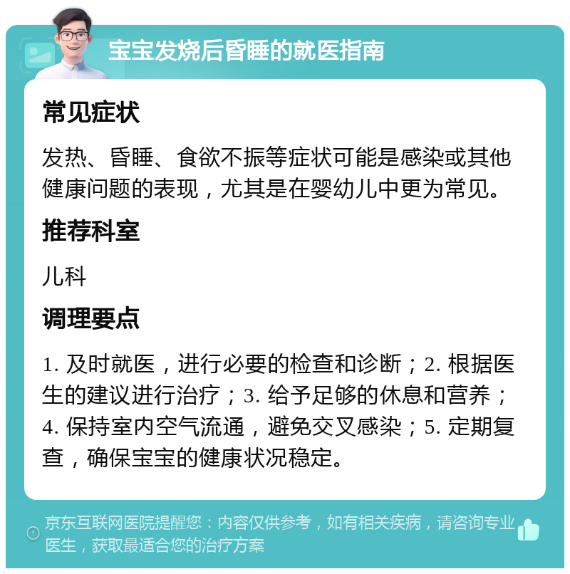 宝宝发烧后昏睡的就医指南 常见症状 发热、昏睡、食欲不振等症状可能是感染或其他健康问题的表现，尤其是在婴幼儿中更为常见。 推荐科室 儿科 调理要点 1. 及时就医，进行必要的检查和诊断；2. 根据医生的建议进行治疗；3. 给予足够的休息和营养；4. 保持室内空气流通，避免交叉感染；5. 定期复查，确保宝宝的健康状况稳定。