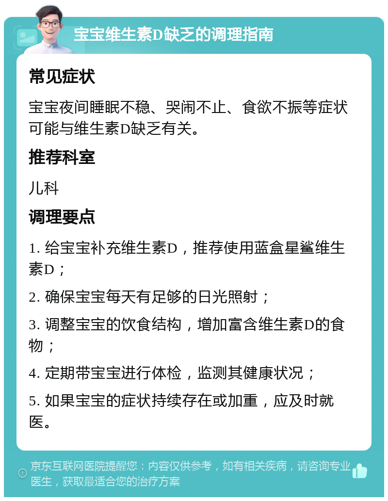 宝宝维生素D缺乏的调理指南 常见症状 宝宝夜间睡眠不稳、哭闹不止、食欲不振等症状可能与维生素D缺乏有关。 推荐科室 儿科 调理要点 1. 给宝宝补充维生素D，推荐使用蓝盒星鲨维生素D； 2. 确保宝宝每天有足够的日光照射； 3. 调整宝宝的饮食结构，增加富含维生素D的食物； 4. 定期带宝宝进行体检，监测其健康状况； 5. 如果宝宝的症状持续存在或加重，应及时就医。