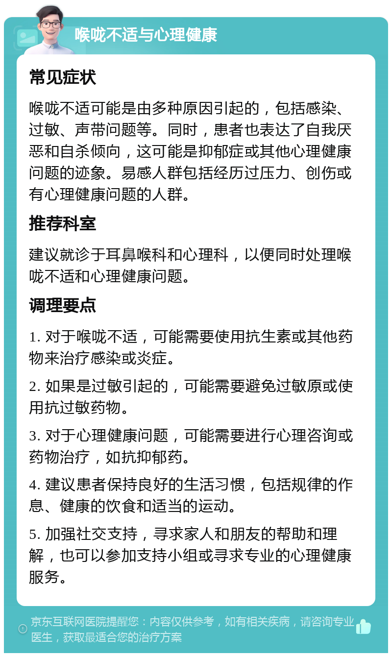 喉咙不适与心理健康 常见症状 喉咙不适可能是由多种原因引起的，包括感染、过敏、声带问题等。同时，患者也表达了自我厌恶和自杀倾向，这可能是抑郁症或其他心理健康问题的迹象。易感人群包括经历过压力、创伤或有心理健康问题的人群。 推荐科室 建议就诊于耳鼻喉科和心理科，以便同时处理喉咙不适和心理健康问题。 调理要点 1. 对于喉咙不适，可能需要使用抗生素或其他药物来治疗感染或炎症。 2. 如果是过敏引起的，可能需要避免过敏原或使用抗过敏药物。 3. 对于心理健康问题，可能需要进行心理咨询或药物治疗，如抗抑郁药。 4. 建议患者保持良好的生活习惯，包括规律的作息、健康的饮食和适当的运动。 5. 加强社交支持，寻求家人和朋友的帮助和理解，也可以参加支持小组或寻求专业的心理健康服务。