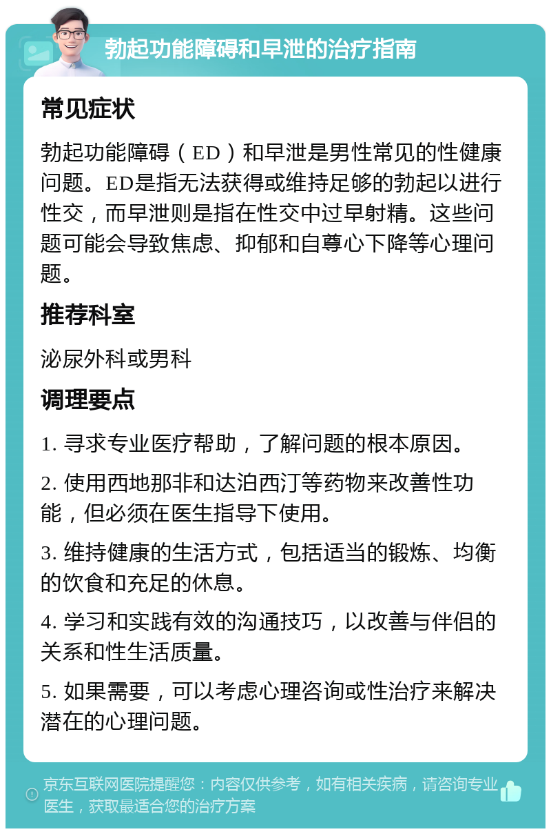 勃起功能障碍和早泄的治疗指南 常见症状 勃起功能障碍（ED）和早泄是男性常见的性健康问题。ED是指无法获得或维持足够的勃起以进行性交，而早泄则是指在性交中过早射精。这些问题可能会导致焦虑、抑郁和自尊心下降等心理问题。 推荐科室 泌尿外科或男科 调理要点 1. 寻求专业医疗帮助，了解问题的根本原因。 2. 使用西地那非和达泊西汀等药物来改善性功能，但必须在医生指导下使用。 3. 维持健康的生活方式，包括适当的锻炼、均衡的饮食和充足的休息。 4. 学习和实践有效的沟通技巧，以改善与伴侣的关系和性生活质量。 5. 如果需要，可以考虑心理咨询或性治疗来解决潜在的心理问题。