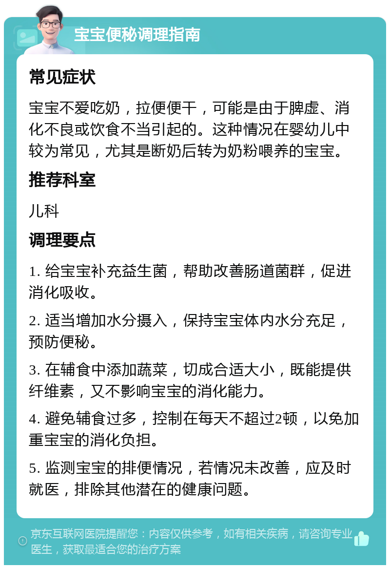 宝宝便秘调理指南 常见症状 宝宝不爱吃奶，拉便便干，可能是由于脾虚、消化不良或饮食不当引起的。这种情况在婴幼儿中较为常见，尤其是断奶后转为奶粉喂养的宝宝。 推荐科室 儿科 调理要点 1. 给宝宝补充益生菌，帮助改善肠道菌群，促进消化吸收。 2. 适当增加水分摄入，保持宝宝体内水分充足，预防便秘。 3. 在辅食中添加蔬菜，切成合适大小，既能提供纤维素，又不影响宝宝的消化能力。 4. 避免辅食过多，控制在每天不超过2顿，以免加重宝宝的消化负担。 5. 监测宝宝的排便情况，若情况未改善，应及时就医，排除其他潜在的健康问题。