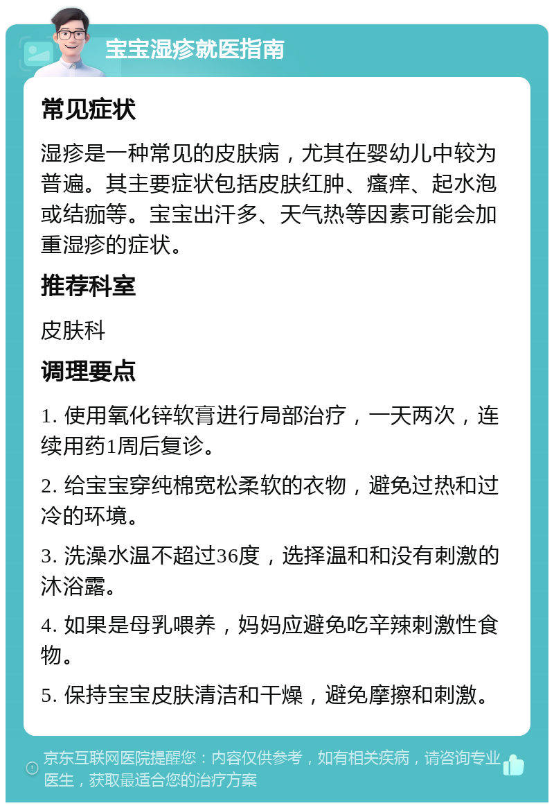 宝宝湿疹就医指南 常见症状 湿疹是一种常见的皮肤病，尤其在婴幼儿中较为普遍。其主要症状包括皮肤红肿、瘙痒、起水泡或结痂等。宝宝出汗多、天气热等因素可能会加重湿疹的症状。 推荐科室 皮肤科 调理要点 1. 使用氧化锌软膏进行局部治疗，一天两次，连续用药1周后复诊。 2. 给宝宝穿纯棉宽松柔软的衣物，避免过热和过冷的环境。 3. 洗澡水温不超过36度，选择温和和没有刺激的沐浴露。 4. 如果是母乳喂养，妈妈应避免吃辛辣刺激性食物。 5. 保持宝宝皮肤清洁和干燥，避免摩擦和刺激。