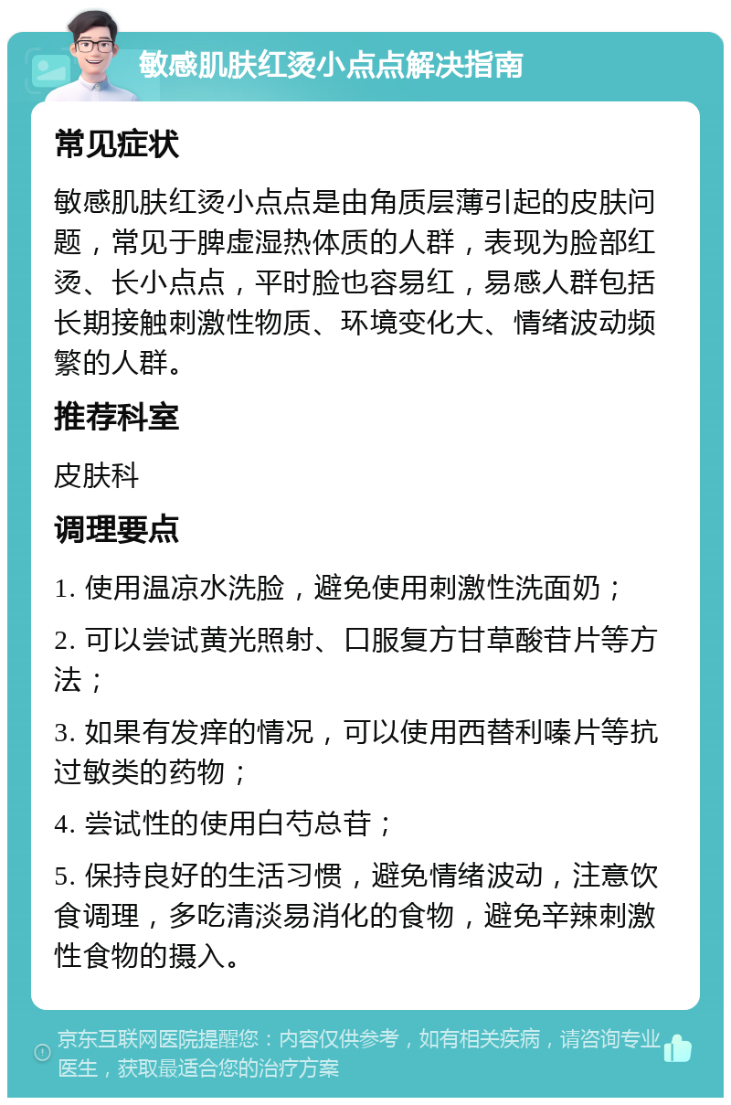 敏感肌肤红烫小点点解决指南 常见症状 敏感肌肤红烫小点点是由角质层薄引起的皮肤问题，常见于脾虚湿热体质的人群，表现为脸部红烫、长小点点，平时脸也容易红，易感人群包括长期接触刺激性物质、环境变化大、情绪波动频繁的人群。 推荐科室 皮肤科 调理要点 1. 使用温凉水洗脸，避免使用刺激性洗面奶； 2. 可以尝试黄光照射、口服复方甘草酸苷片等方法； 3. 如果有发痒的情况，可以使用西替利嗪片等抗过敏类的药物； 4. 尝试性的使用白芍总苷； 5. 保持良好的生活习惯，避免情绪波动，注意饮食调理，多吃清淡易消化的食物，避免辛辣刺激性食物的摄入。