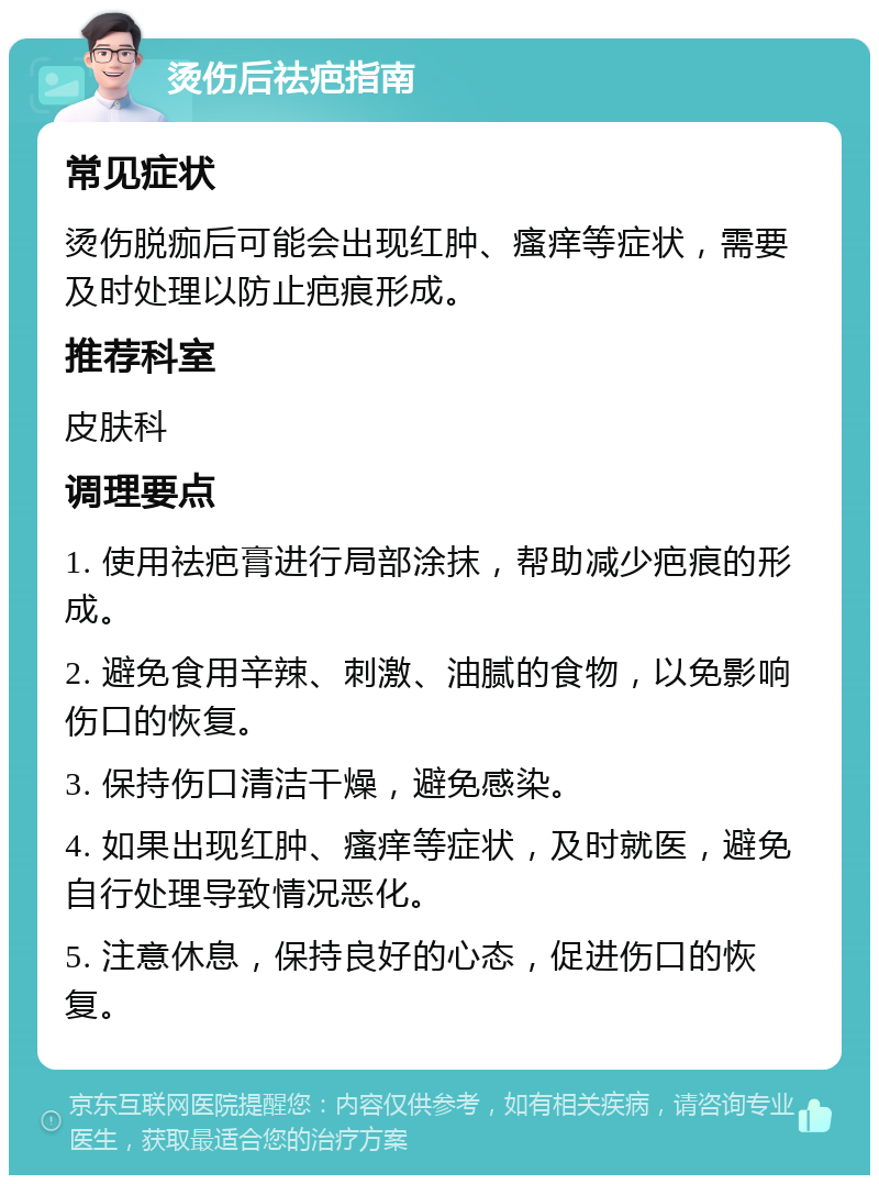 烫伤后祛疤指南 常见症状 烫伤脱痂后可能会出现红肿、瘙痒等症状，需要及时处理以防止疤痕形成。 推荐科室 皮肤科 调理要点 1. 使用祛疤膏进行局部涂抹，帮助减少疤痕的形成。 2. 避免食用辛辣、刺激、油腻的食物，以免影响伤口的恢复。 3. 保持伤口清洁干燥，避免感染。 4. 如果出现红肿、瘙痒等症状，及时就医，避免自行处理导致情况恶化。 5. 注意休息，保持良好的心态，促进伤口的恢复。